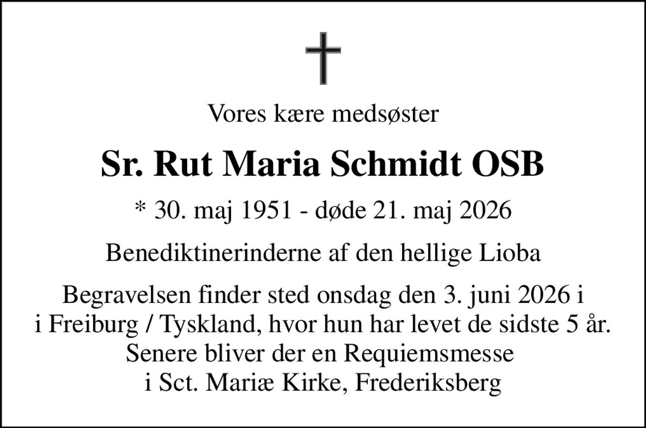 Vores kære medsøster
Sr. Rut Maria Schmidt OSB
* 30. maj 1951 - døde 21. maj 2026
Benediktinerinderne af den hellige Lioba
Begravelsen finder sted onsdag den 3. juni 2026 i i Freiburg / Tyskland, hvor hun har levet de sidste 5 år. Senere bliver der en Requiemsmesse  i Sct. Mariæ Kirke, Frederiksberg