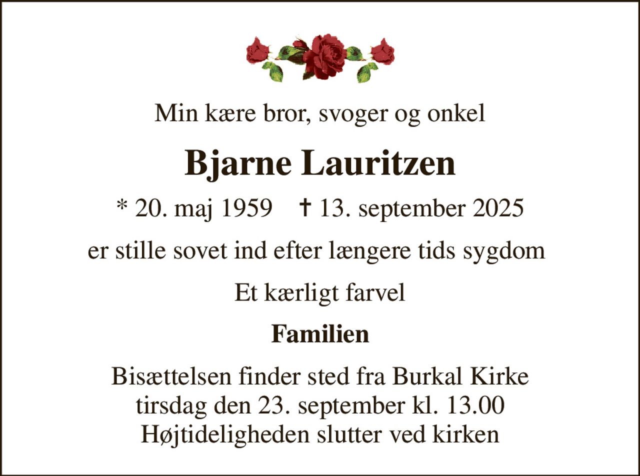 Min kære bror, svoger og onkel
Bjarne Lauritzen
* 20. maj 1959    ✝ 13. september 2025
er stille sovet ind efter længere tids sygdom 
Et kærligt farvel
Familien
Bisættelsen finder sted fra Burkal Kirke  tirsdag den 23. september kl. 13.00  Højtideligheden slutter ved kirken