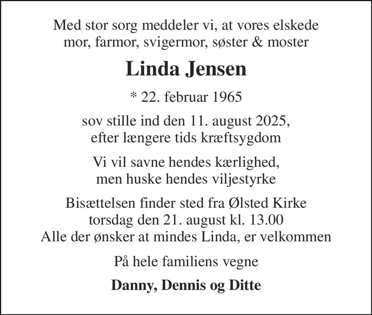 Med stor sorg meddeler vi, at vores elskede mor, farmor, svigermor, søster & moster 
Linda Jensen 
*​ 22. februar 1965 
sov  stille sovet ind den 11. august 2025 efter længere tids kræftsygdom 
Vi vil savne hendes kærlighed men huske hendes viljestyrke 
Bisættelsen finder sted fra Ølsted Kirke torsdag den 21. august kl. 13.00 Alle der ønsker at mindes Linda, er velkommen 
På hele familiens vegne 
Danny, Dennis og Ditte