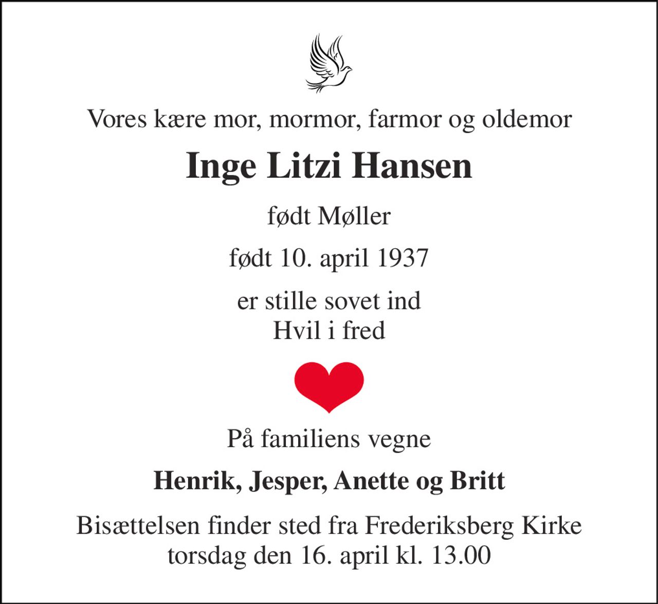 Vores kære mor, mormor, farmor og oldemor 
Inge Litzi Hansen 
født Møller 
født 10. april 1937 
er stille sovet ind Hvil i fred 
På familiens vegne 
Henrik, Jesper, Anette og Britt 
Bisættelsen finder sted fra Frederiksberg Kirke torsdag den 16. april kl. 13.00