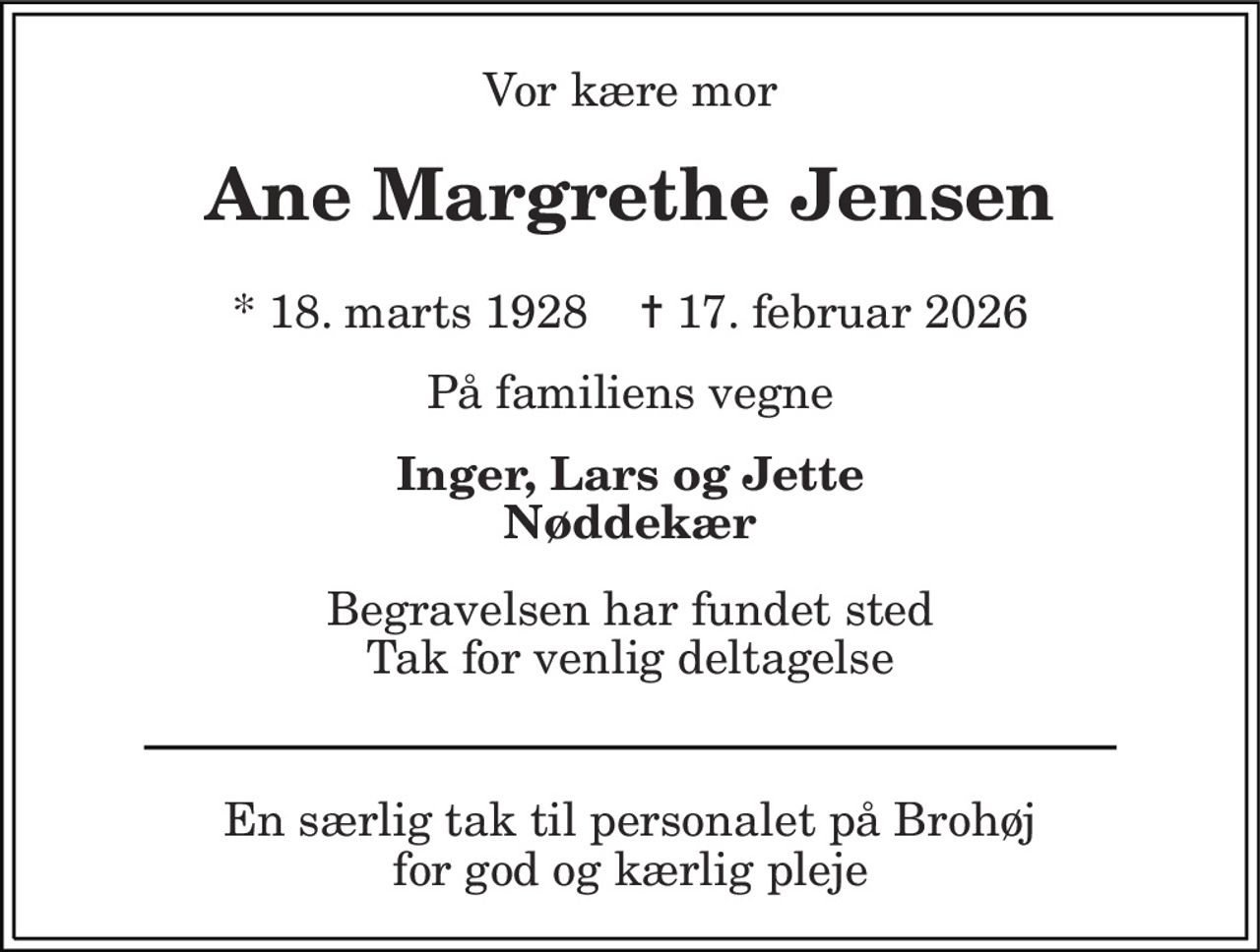 Vor kære mor 
Ane Margrethe Jensen 
*​ 18. marts 1928​    ✝​ 17. februar 2026 
På familiens vegne 
Inger, Lars og Jette Nøddekær 
Begravelsen har fundet sted Tak for venlig deltagelse 
En særlig tak til personalet på Brohøj for god og kærlig pleje