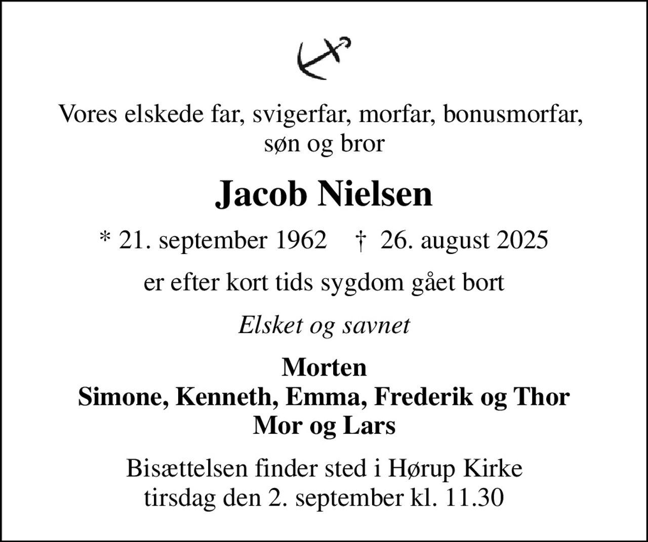 Vores elskede far, svigerfar, morfar, bonusmorfar,  søn og bror
Jacob Nielsen
* 21. september 1962    ✝ 26. august 2025
er efter kort tids sygdom gået bort
Elsket og savnet
Morten Simone, Kenneth, Emma, Frederik og Thor Mor og Lars
Bisættelsen finder sted i Hørup Kirke  tirsdag den 2. september kl. 11.30