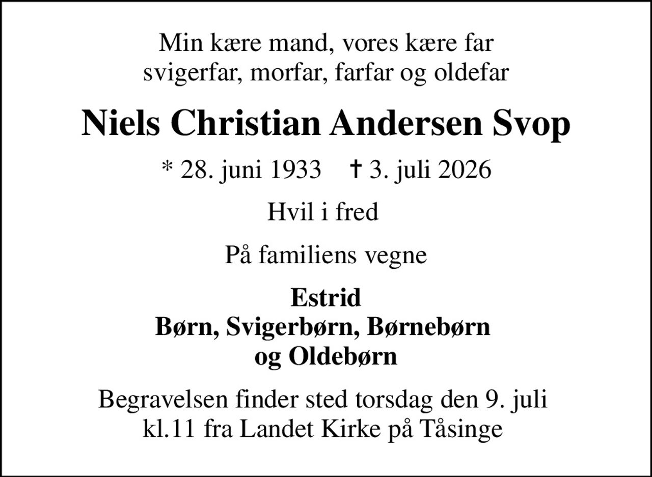 Min kære mand, vores kære far svigerfar, morfar, farfar og oldefar
Niels Christian Andersen Svop
* 28. juni 1933    ✝ 3. juli 2026
Hvil i fred 
På familiens vegne
Estrid Børn, Svigerbørn, Børnebørn  og Oldebørn
Begravelsen finder sted torsdag den 9. juli  kl.11 fra Landet Kirke på Tåsinge