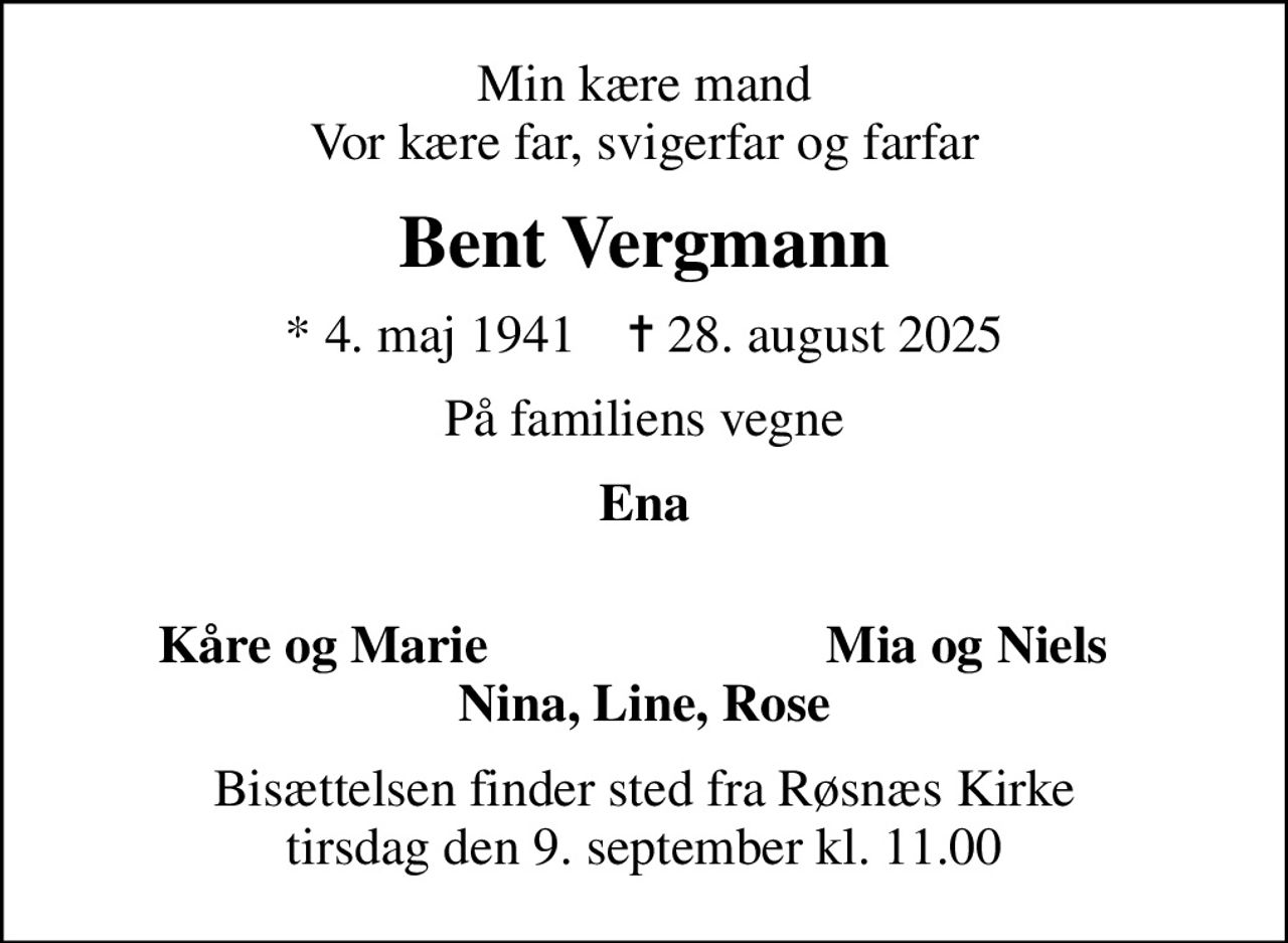 Min kære mand Vor kære far, svigerfar og farfar
Bent Vergmann
* 4. maj 1941    ✝ 28. august 2025
På familiens vegne
Ena 
Kåre og Marie
Mia og Niels
Bisættelsen finder sted fra Røsnæs Kirke  tirsdag den 9. september kl. 11.00