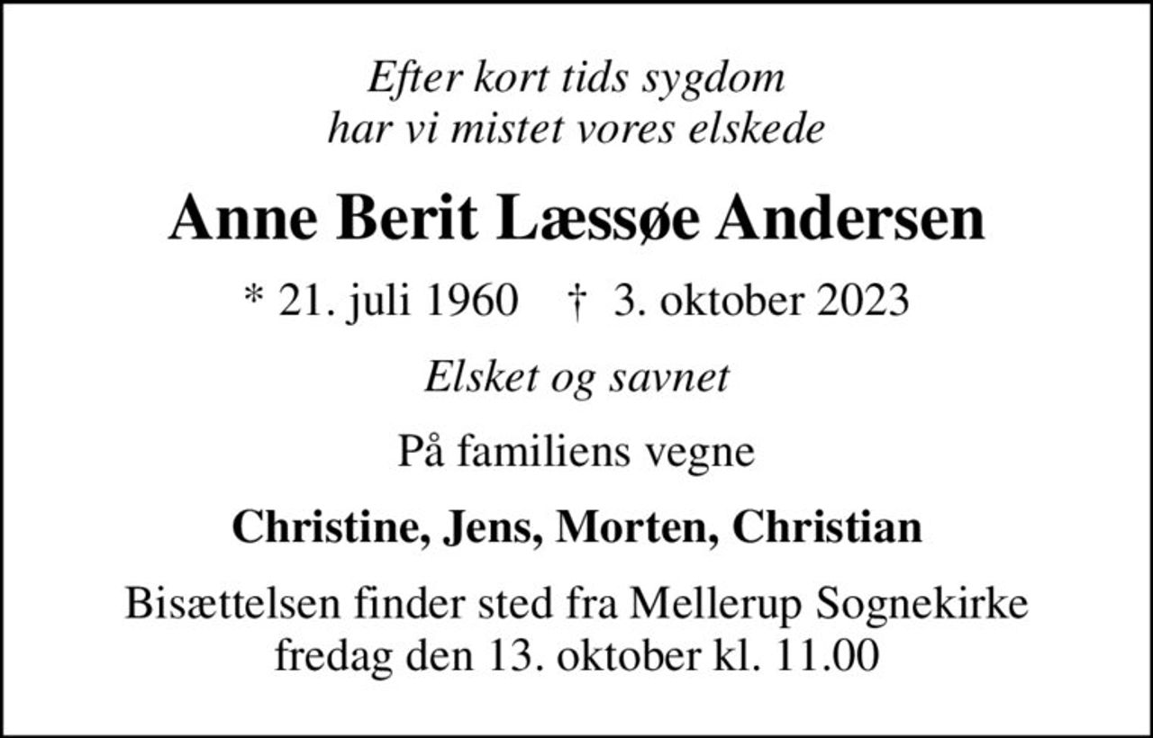 Efter kort tids sygdom har vi mistet vores elskede
Anne Berit Læssøe Andersen
* 21. juli 1960    ✝ 3. oktober 2023
Elsket og savnet
På familiens vegne
Christine, Jens, Morten, Christian
Bisættelsen finder sted fra Mellerup Sognekirke  fredag den 13. oktober kl. 11.00