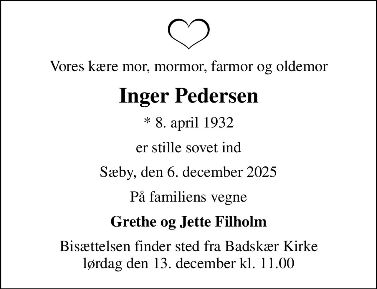 Vores kære mor, mormor, farmor og oldemor
Inger Pedersen
* 8. april 1932
er stille sovet ind
Sæby, den 6. december 2025
På familiens vegne
Grethe og Jette Filholm
Bisættelsen finder sted fra Badskær Kirke  lørdag den 13. december kl. 11.00