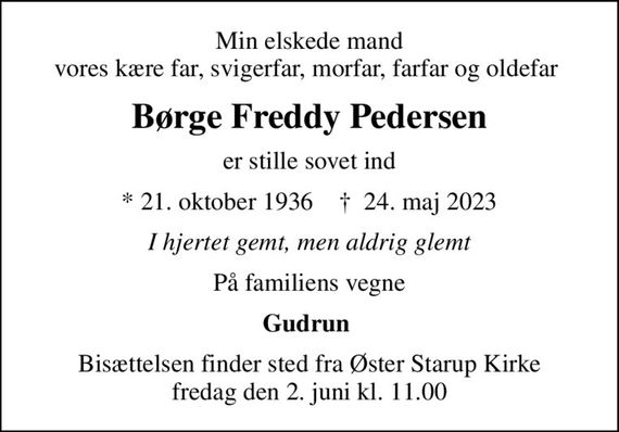 Min elskede mand vores kære far, svigerfar, morfar, farfar og oldefar 
Børge Freddy Pedersen
er stille sovet ind
* 21. oktober 1936    &#x271d; 24. maj 2023
I hjertet gemt, men aldrig glemt
På familiens vegne
Gudrun 
Bisættelsen finder sted fra Øster Starup Kirke  fredag den 2. juni kl. 11.00