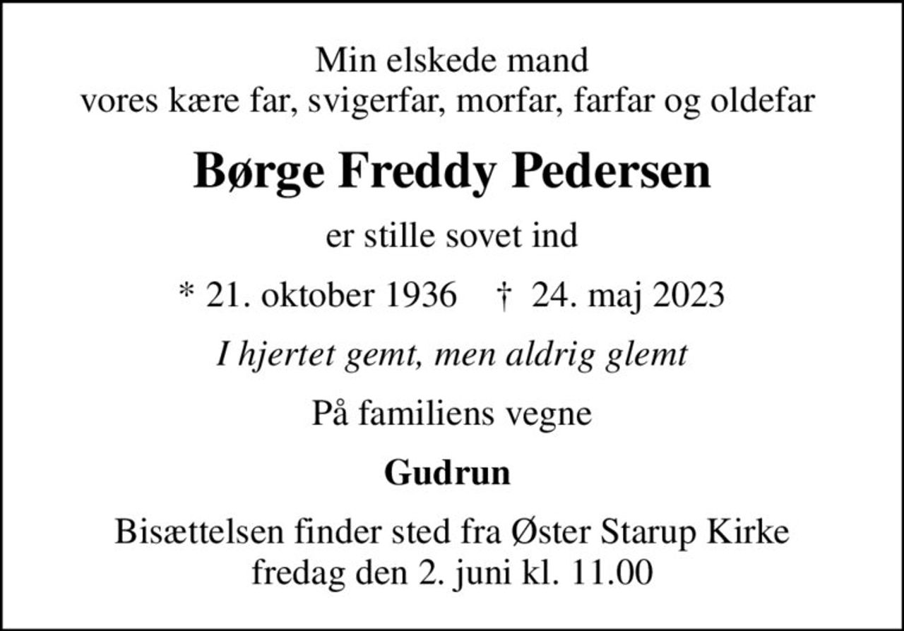 Min elskede mand vores kære far, svigerfar, morfar, farfar og oldefar 
Børge Freddy Pedersen
er stille sovet ind
* 21. oktober 1936    ✝ 24. maj 2023
I hjertet gemt, men aldrig glemt
På familiens vegne
Gudrun 
Bisættelsen finder sted fra Øster Starup Kirke  fredag den 2. juni kl. 11.00