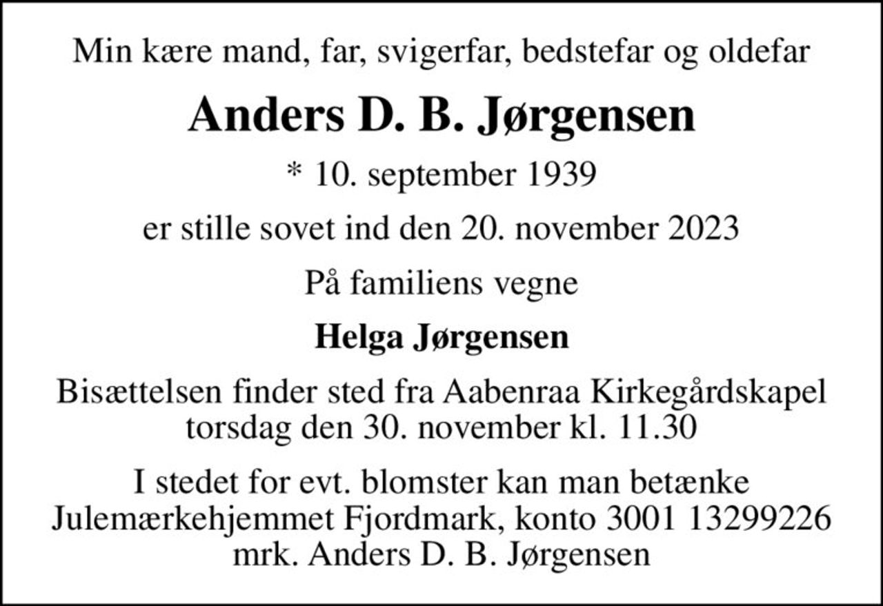 Min kære mand, far, svigerfar, bedstefar og oldefar
Anders D. B. Jørgensen
* 10. september 1939
er stille sovet ind den 20. november 2023
På familiens vegne
Helga Jørgensen
Bisættelsen finder sted fra Aabenraa Kirkegårdskapel  torsdag den 30. november kl. 11.30 
I stedet for evt. blomster kan man betænke
					Julemærkehjemmet Fjordmark reg.3001konto13299226mrk. Anders D. B.
					Jørgensen