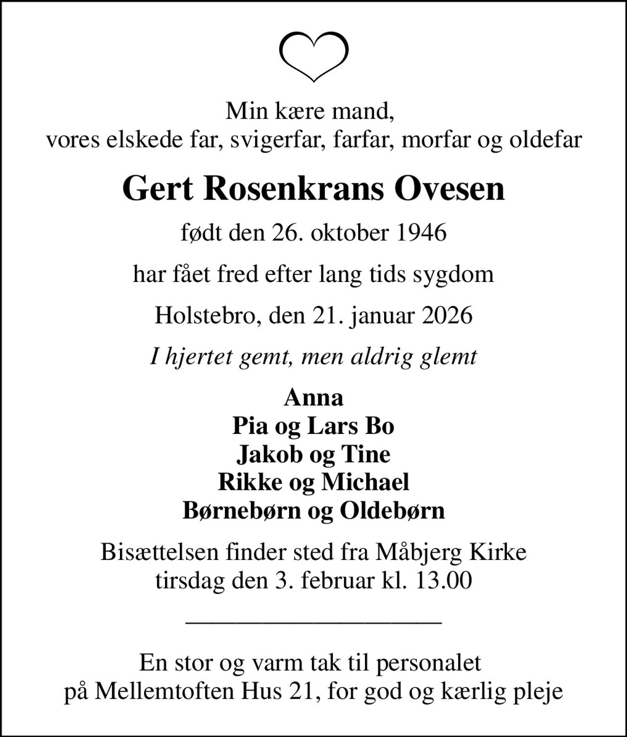 Min kære mand,  vores elskede far, svigerfar, farfar, morfar og oldefar
Gert Rosenkrans Ovesen
født den 26. oktober 1946
har fået fred efter lang tids sygdom
Holstebro, den 21. januar 2026
I hjertet gemt, men aldrig glemt
Anna Pia og Lars Bo Jakob og Tine Rikke og Michael Børnebørn og Oldebørn
Bisættelsen finder sted fra Måbjerg Kirke  tirsdag den 3. februar kl. 13.00 
En stor og varm tak til personalet  på Mellemtoften Hus 21, for god og kærlig pleje
