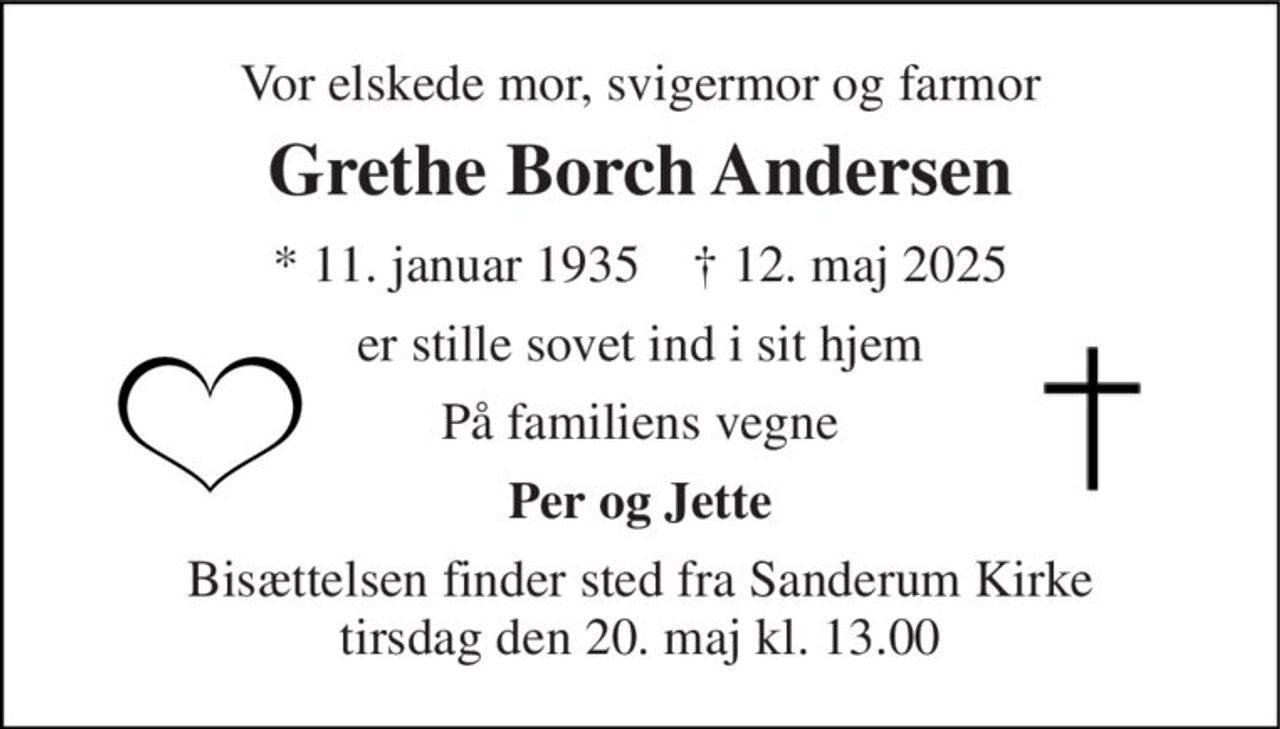 Vor elskede mor, svigermor og farmor 
Grethe Borch Andersen 
* 11. januar 1935    † 12. maj 2025 
er stille sovet ind i sit hjem 
På familiens vegne 
Per og Jette 
Bisættelsen finder sted fra Sanderum Kirke tirsdag den 20. maj kl. 13.00