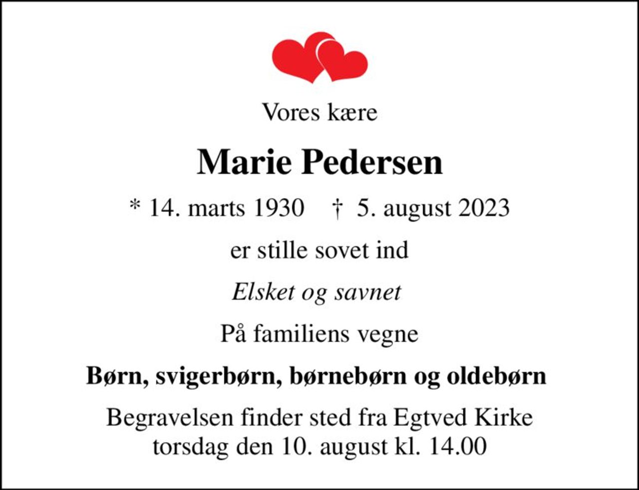 Vores kære
Marie Pedersen
* 14. marts 1930    ✝ 5. august 2023
er stille sovet ind
Elsket og savnet 
På familiens vegne
Børn, svigerbørn, børnebørn og oldebørn 
Begravelsen finder sted fra Egtved Kirke  torsdag den 10. august kl. 14.00