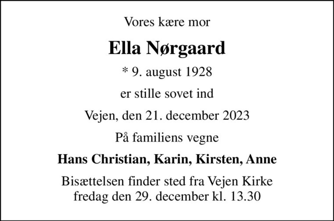 Vores kære mor
Ella Nørgaard
* 9. august 1928
er stille sovet ind
Vejen, den 21. december 2023
På familiens vegne
Hans Christian, Karin, Kirsten, Anne
Bisættelsen har fundet sted