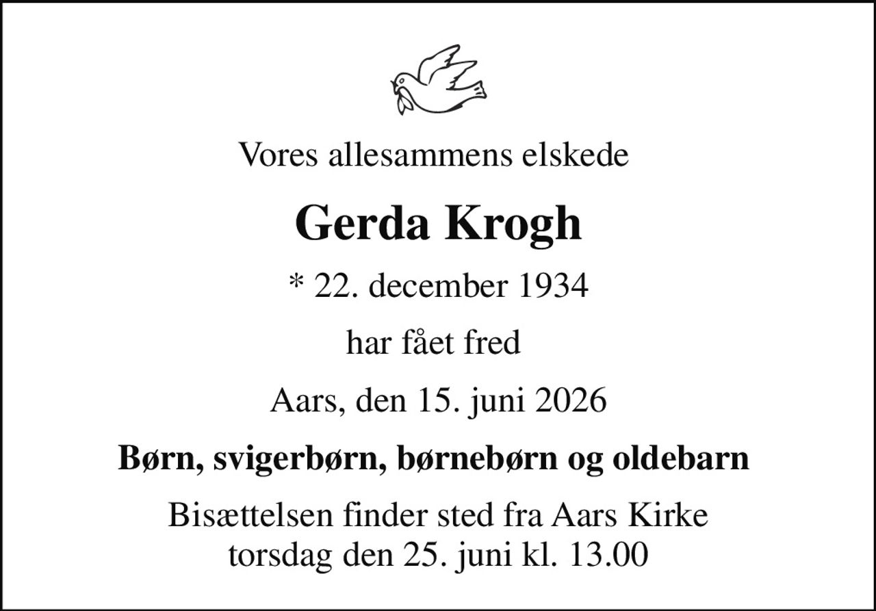 Vores allesammens elskede 
Gerda Krogh
* 22. december 1934
har fået fred 
Aars, den 15. juni 2026
Børn, svigerbørn, børnebørn og oldebarn 
Bisættelsen finder sted fra Aars Kirke  torsdag den 25. juni kl. 13.00