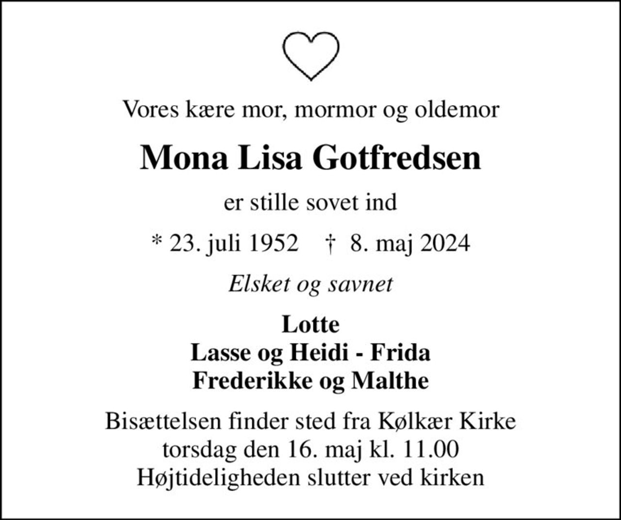 Vores kære mor, mormor og oldemor
Mona Lisa Gotfredsen
er stille sovet ind
* 23. juli 1952    ✝ 8. maj 2024
Elsket og savnet
Lotte Lasse og Heidi - Frida Frederikke og Malthe
Bisættelsen finder sted fra Kølkær Kirke  torsdag den 16. maj kl. 11.00  Højtideligheden slutter ved kirken