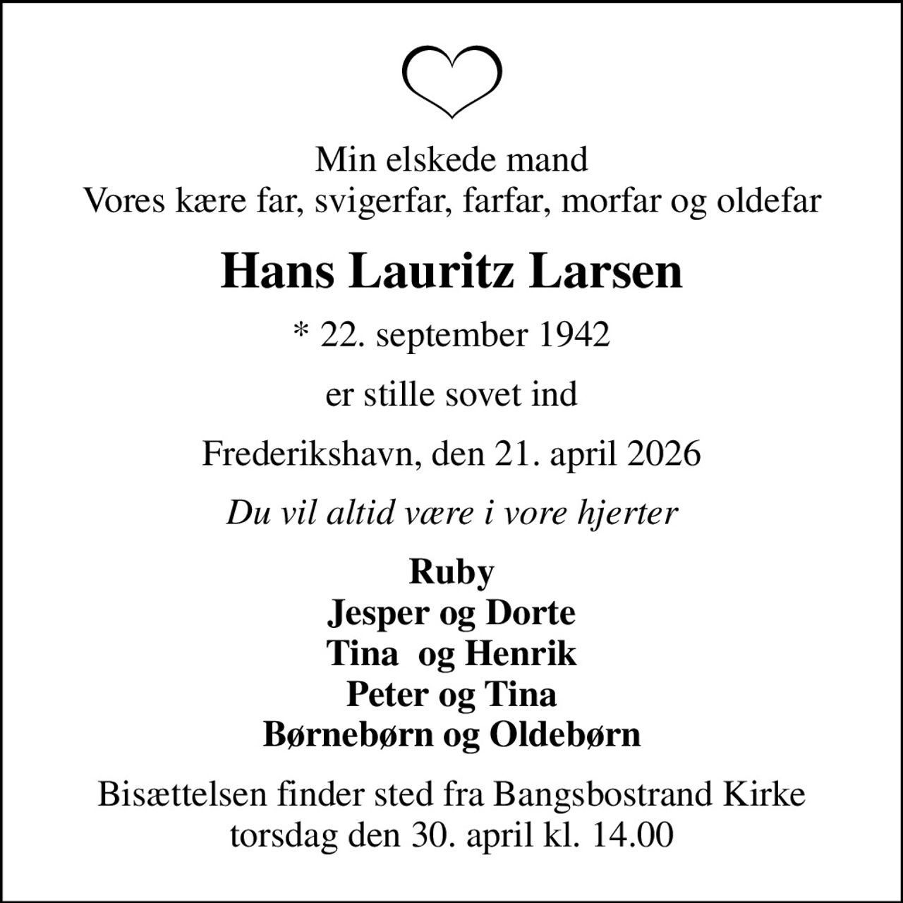 Min elskede mand Vores kære far, svigerfar, farfar, morfar og oldefar
Hans Lauritz Larsen
* 22. september 1942
er stille sovet ind
Frederikshavn, den 21. april 2026
Du vil altid være i vore hjerter
Ruby Jesper og Dorte Tina  og Henrik Peter og Tina Børnebørn og Oldebørn
Bisættelsen finder sted fra Bangsbostrand Kirke  torsdag den 30. april kl. 14.00