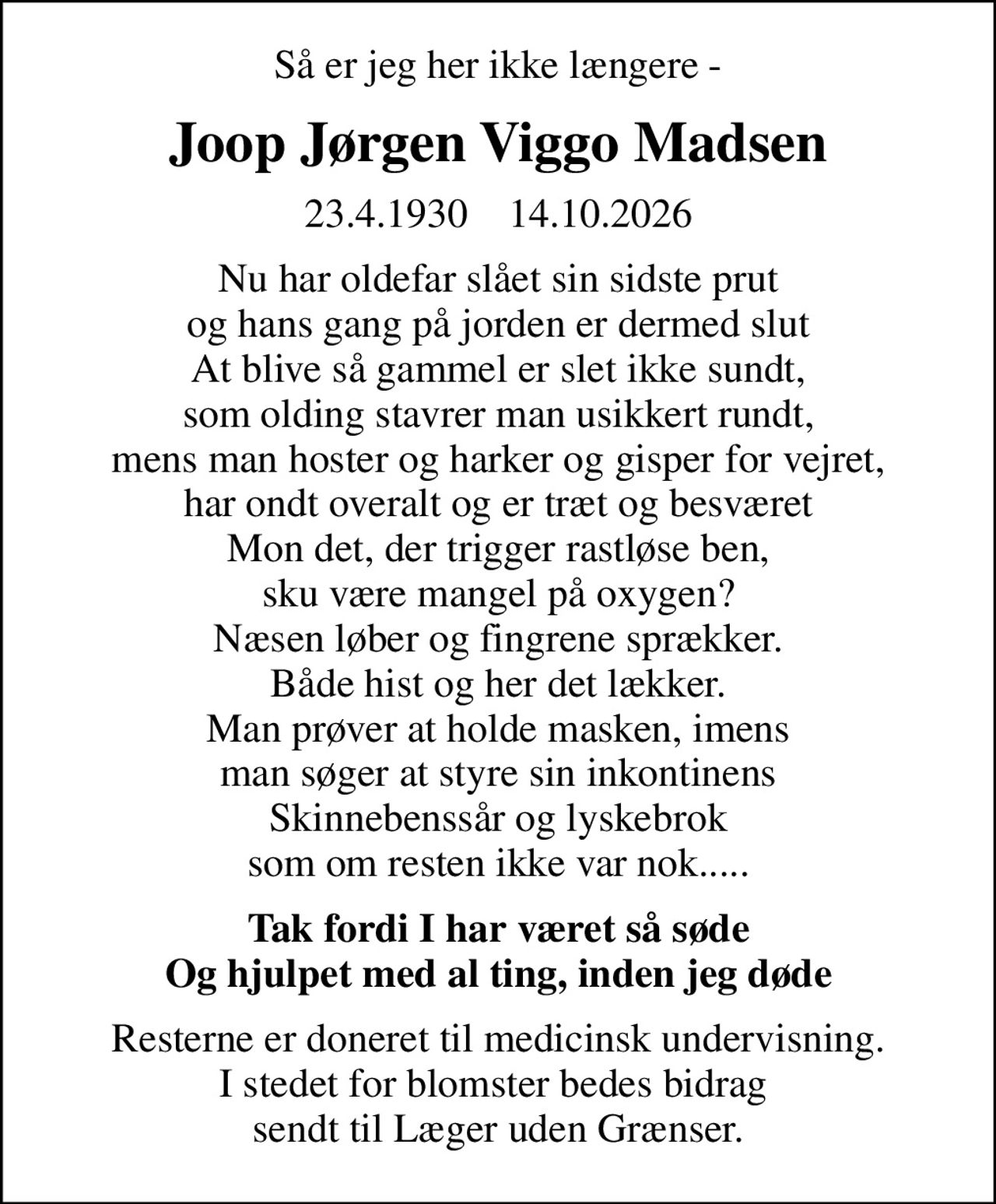 Så er jeg her ikke længere -
Joop Jørgen Viggo Madsen
23.4.1930    14.10.2026
Nu har oldefar slået sin sidste prut og hans gang på jorden er dermed slut At blive så gammel er slet ikke sundt, som olding stavrer man usikkert rundt, mens man hoster og harker og gisper for vejret, har ondt overalt og er træt og besværet Mon det, der trigger rastløse ben, sku være mangel på oxygen? Næsen løber og fingrene sprækker. Både hist og her det lækker. Man prøver at holde masken, imens man søger at styre sin inkontinens Skinnebenssår og lyskebrok som om resten ikke var nok.....
Tak fordi I har været så søde Og hjulpet med al ting, inden jeg døde
Resterne er doneret til medicinsk undervisning. I stedet for blomster bedes bidrag  sendt til Læger uden Grænser.