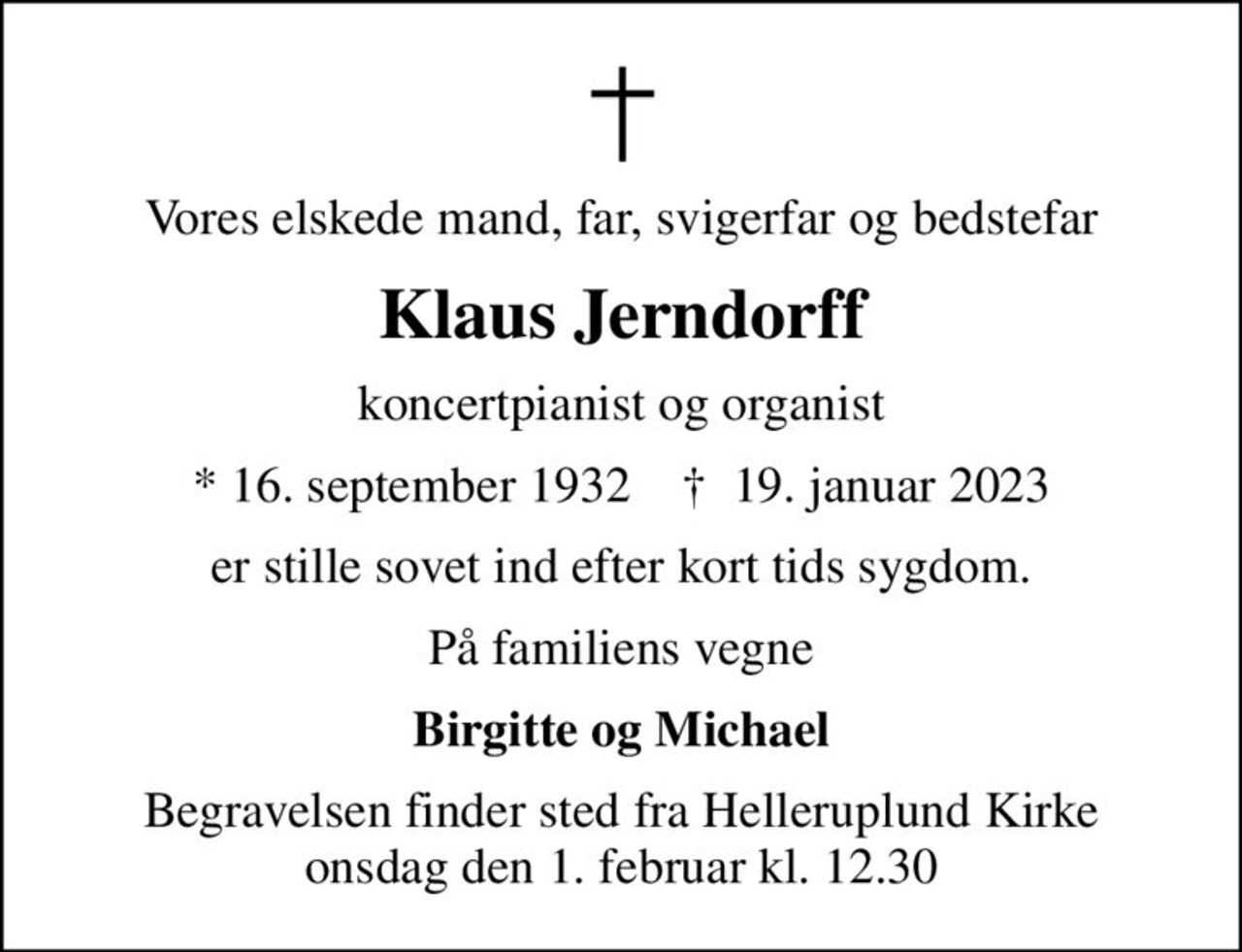 Vores elskede mand, far, svigerfar og bedstefar
Klaus Jerndorff
koncertpianist og organist
* 16. september 1932    ✝ 19. januar 2023
er stille sovet ind efter kort tids sygdom.
På familiens vegne
Birgitte og Michael
Begravelsen finder sted fra Helleruplund Kirke  onsdag den 1. februar kl. 12.30