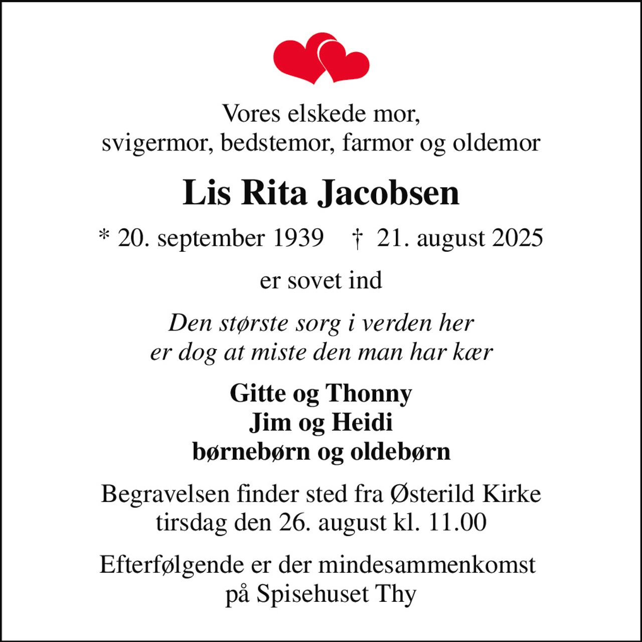 Vores elskede mor, svigermor, bedstemor, farmor og oldemor
Lis Rita Jacobsen
* 20. september 1939    ✝ 21. august 2025
er sovet ind
Den største sorg i verden her er dog at miste den man har kær
Gitte og Thonny Jim og Heidi børnebørn og oldebørn
Begravelsen finder sted fra Østerild Kirke  tirsdag den 26. august kl. 11.00 
Efterfølgende er der mindesammenkomst  på Spisehuset Thy