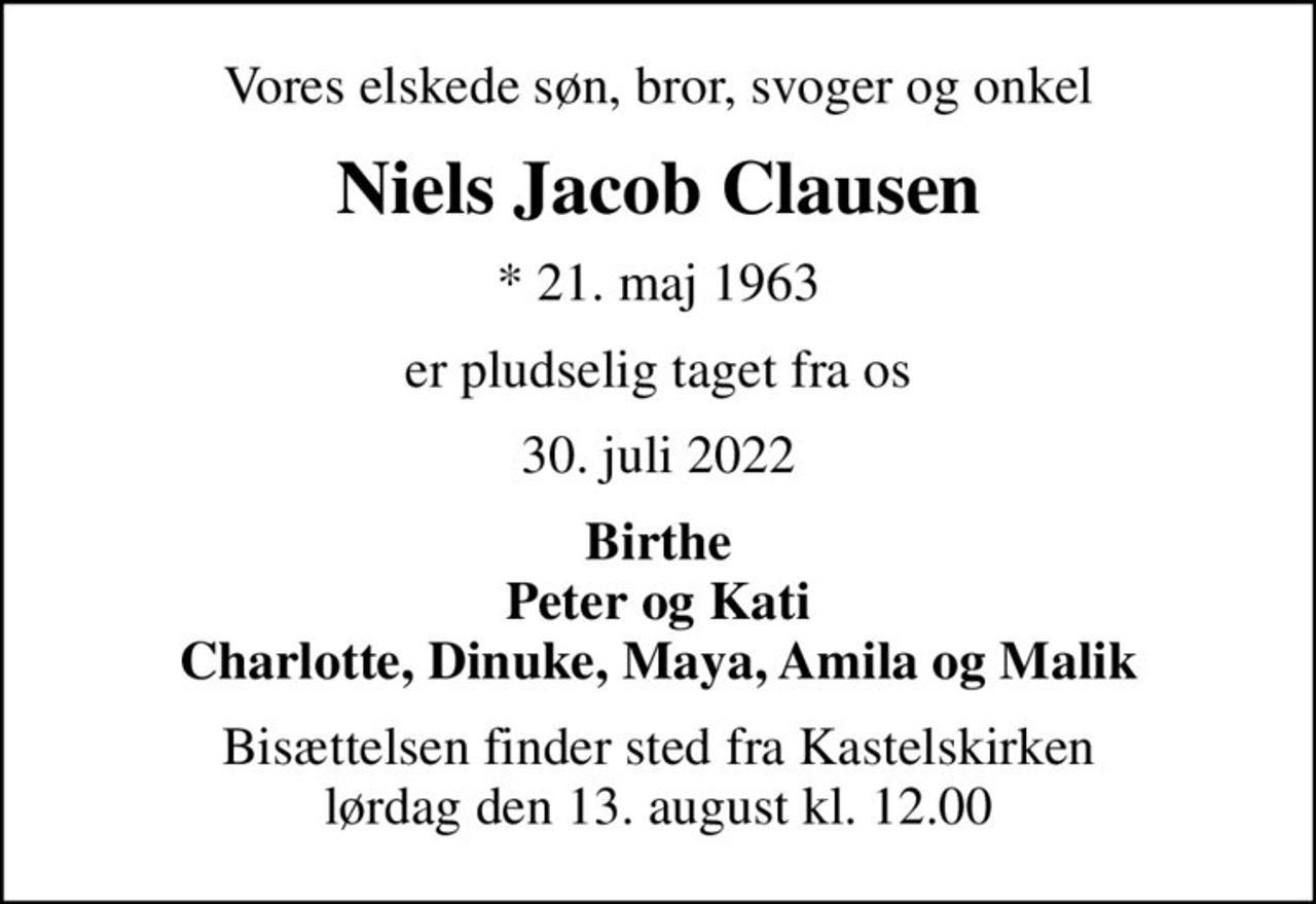 Vores elskede søn, bror, svoger og onkel
Niels Jacob Clausen
* 21. maj 1963
er pludselig taget fra os
30. juli 2022
Birthe Peter og Kati Charlotte, Dinuke, Maya, Amila og Malik
Bisættelsen finder sted fra Kastelskirken  lørdag den 13. august kl. 12.00