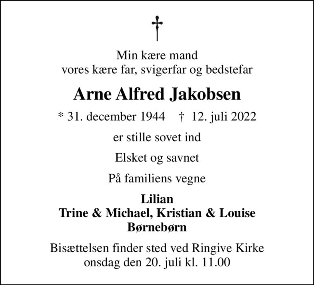 Min kære mand vores kære far, svigerfar og bedstefar
Arne Alfred Jakobsen
* 31. december 1944    ✝ 12. juli 2022
er stille sovet ind
Elsket og savnet
På familiens vegne
Lilian Trine & Michael, Kristian & Louise Børnebørn
Bisættelsen finder sted ved Ringive Kirke  onsdag den 20. juli kl. 11.00