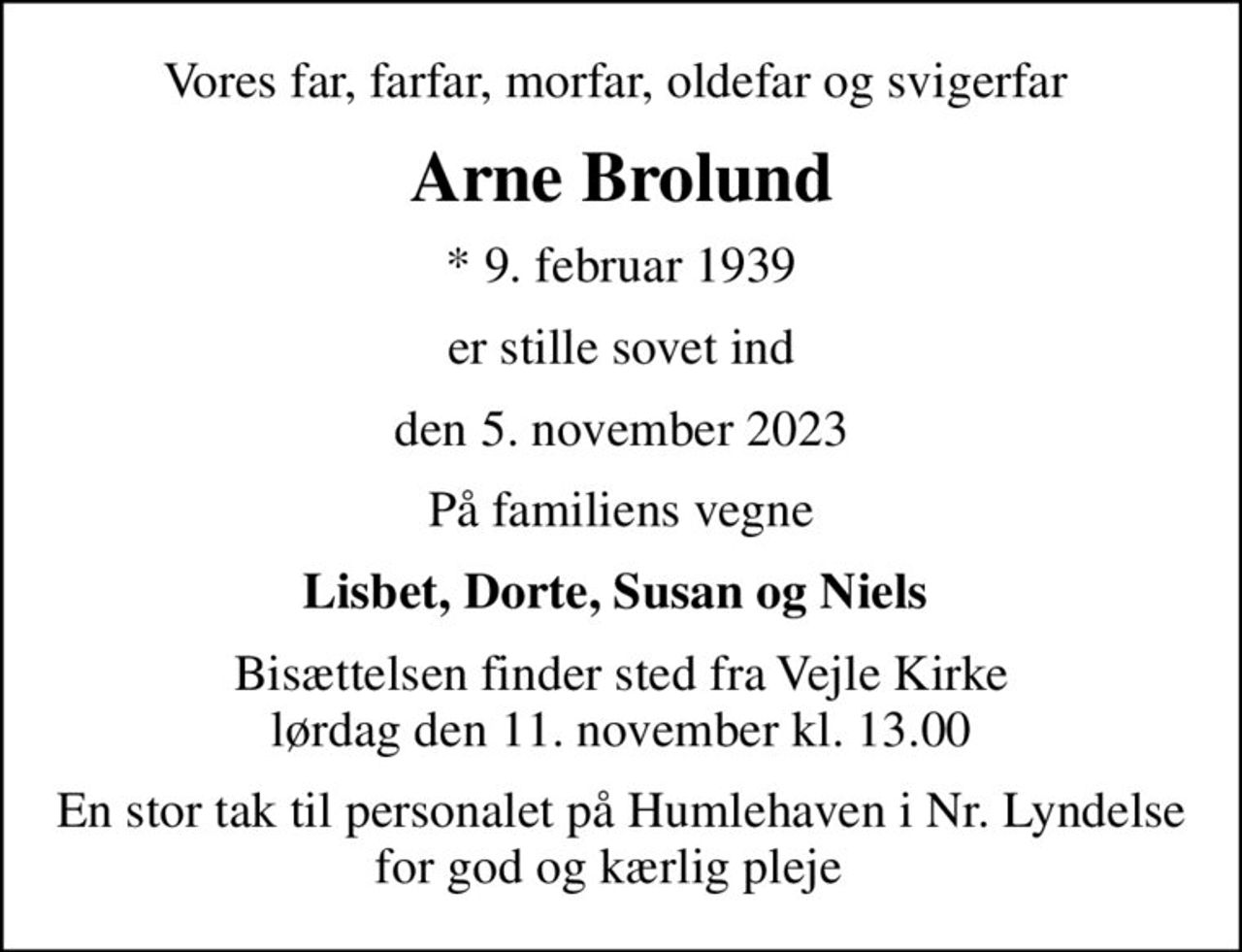 Vores far, farfar, morfar, oldefar og svigerfar 
Arne Brolund
* 9. februar 1939
er stille sovet ind
den 5. november 2023
På familiens vegne
Lisbet, Dorte, Susan og Niels 
Bisættelsen finder sted fra Vejle Kirke  lørdag den 11. november kl. 13.00 
En stor tak til personalet på Humlehaven i Nr. Lyndelse for god og kærlig pleje