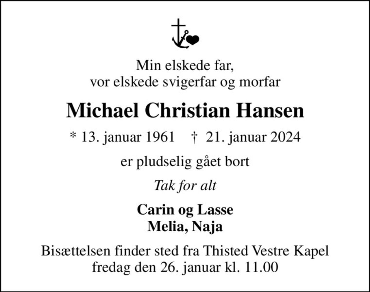 Min elskede far, vor elskede svigerfar og morfar
Michael Christian Hansen
* 13. januar 1961    ✝ 21. januar 2024
er pludselig gået bort
Tak for alt
Carin og Lasse Melia, Naja
Bisættelsen finder sted fra Thisted Vestre Kapel  fredag den 26. januar kl. 11.00