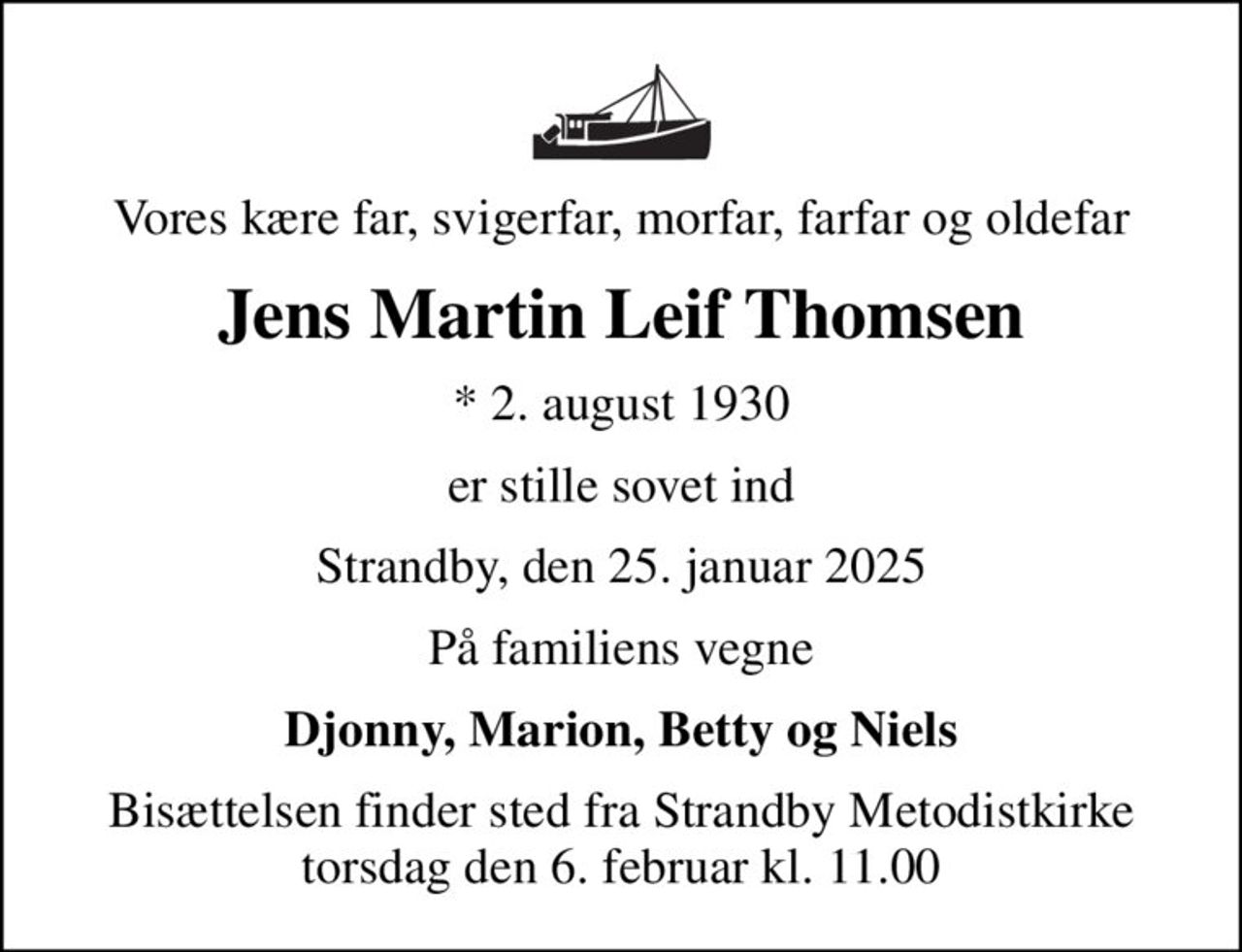 Vores kære far, svigerfar, morfar, farfar og oldefar
Jens Martin Leif Thomsen
* 2. august 1930
er stille sovet ind
Strandby, den 25. januar 2025
På familiens vegne
Djonny, Marion, Betty og Niels
Bisættelsen finder sted fra Strandby Metodistkirke  torsdag den 6. februar kl. 11.00
