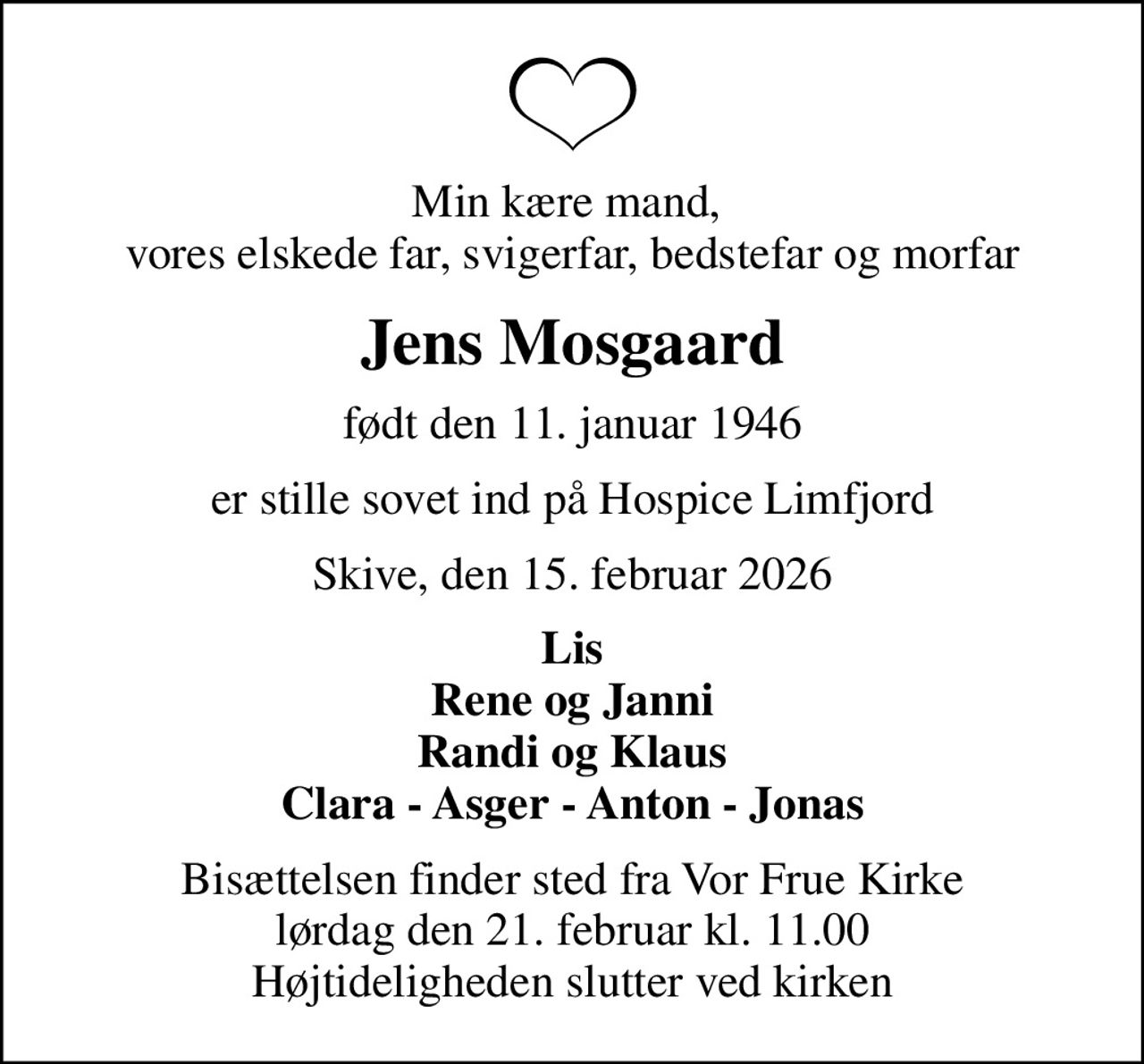 Min kære mand,  vores elskede far, svigerfar, bedstefar og morfar
Jens Mosgaard
født den 11. januar 1946
er stille sovet ind på Hospice Limfjord
Skive, den 15. februar 2026
Lis Rene og Janni Randi og Klaus Clara - Asger - Anton - Jonas
Bisættelsen finder sted fra Vor Frue Kirke  lørdag den 21. februar kl. 11.00  Højtideligheden slutter ved kirken