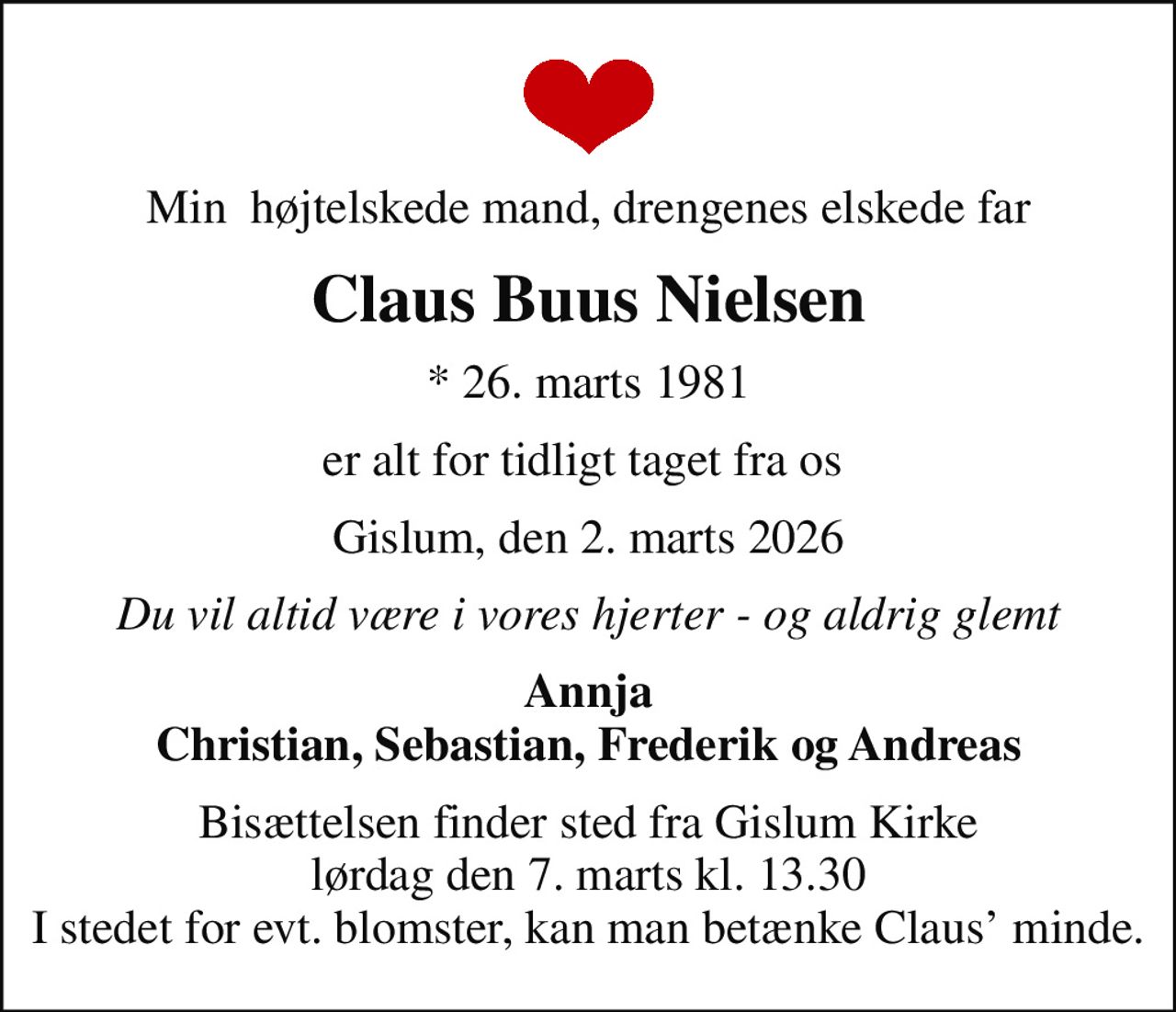 Min  højtelskede mand, drengenes elskede far
Claus Buus Nielsen
* 26. marts 1981
er alt for tidligt taget fra os 
Gislum, den 2. marts 2026
Du vil altid være i vores hjerter - og aldrig glemt
Annja Christian, Sebastian, Frederik og Andreas
Bisættelsen finder sted fra Gislum Kirke  lørdag den 7. marts kl. 13.30  I stedet for evt. blomster, kan man betænke Claus minde.