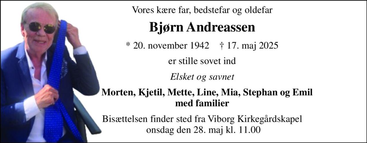 Vores kære far, bedstefar og oldefar 
Bjørn Andreassen 
*​ 20. november 1942​    †​ 17. maj 2025 
er stille sovet ind 
Elsket og savnet 
    Morten, Kjetil, Mette, Line, Mia, Stephan og Emil med familier 
Bisættelsen​ finder sted fra Viborg Kirkegårdskapel  onsdag den 28. maj​ kl. 11.00
