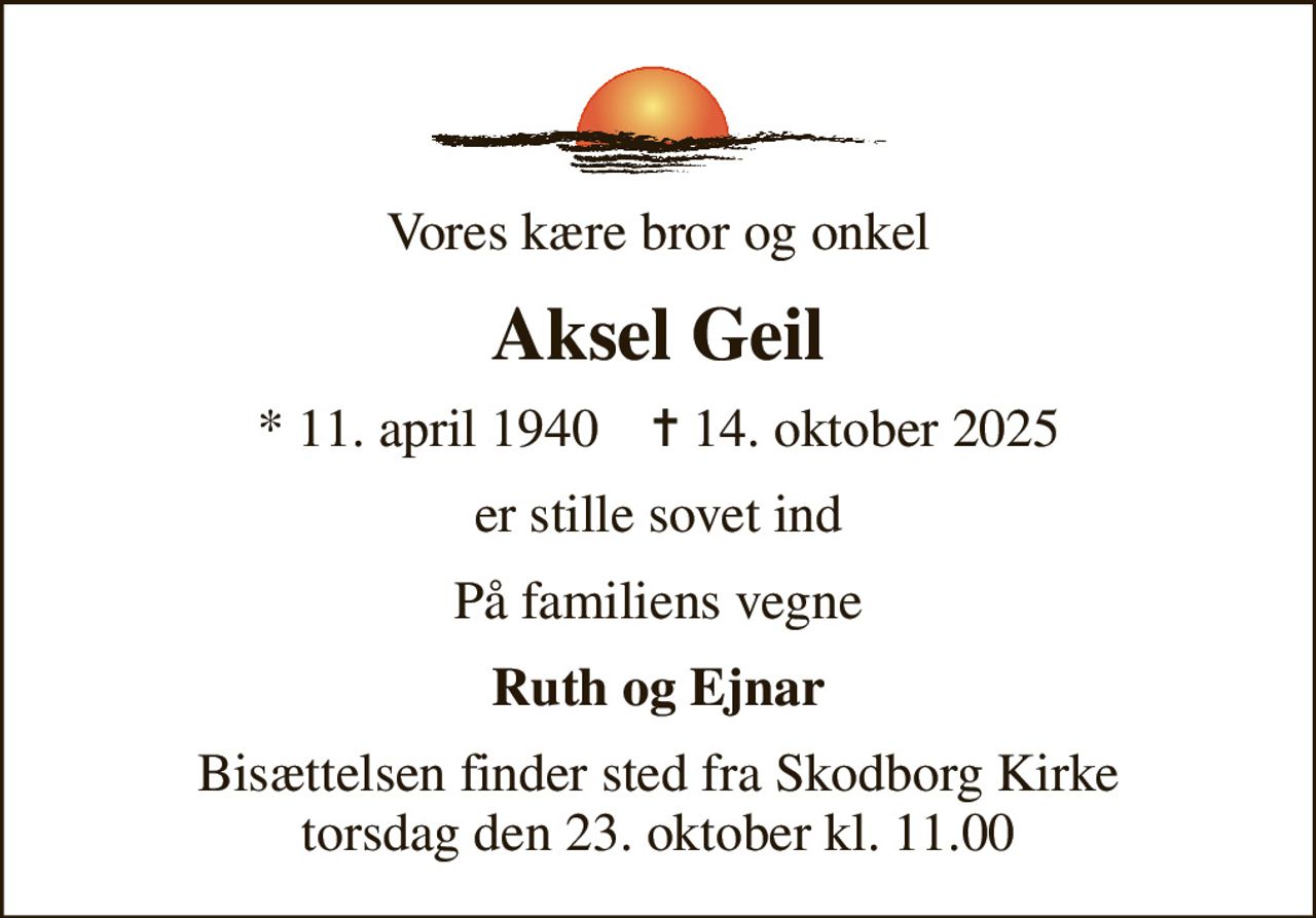 Vores kære bror og onkel
Aksel Geil
* 11. april 1940    ✝ 14. oktober 2025
er stille sovet ind
På familiens vegne
Ruth og Ejnar
Bisættelsen finder sted fra Skodborg Kirke  torsdag den 23. oktober kl. 11.00