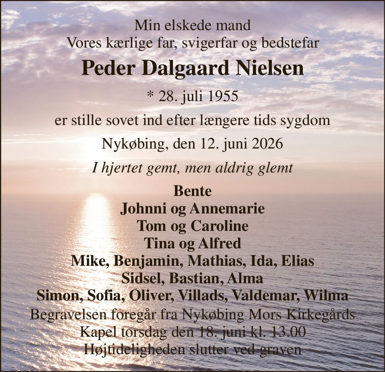 Min elskede mand Vores kærlige far, svigerfar og bedstefar 
Peder Dalgaard Nielsen 
* 28. juli 1955 
er stille sovet ind efter længere tids sygdom 
Nykøbing, den 12. juni 2026 
I hjertet gemt, men aldrig glemt 
Bente Johnni og Annemarie Tom og Caroline Tina og Alfred Mike, Benjamin, Mathias, Ida, Elias Sidsel, Bastian, Alma Simon, Sofia, Oliver, Villads, Valdemar, Wilma 
Begravelsen foregår fra Nykøbing Mors Kirkegårds Kapel torsdag den 18. juni kl. 13.00 Højtideligheden slutter ved graven