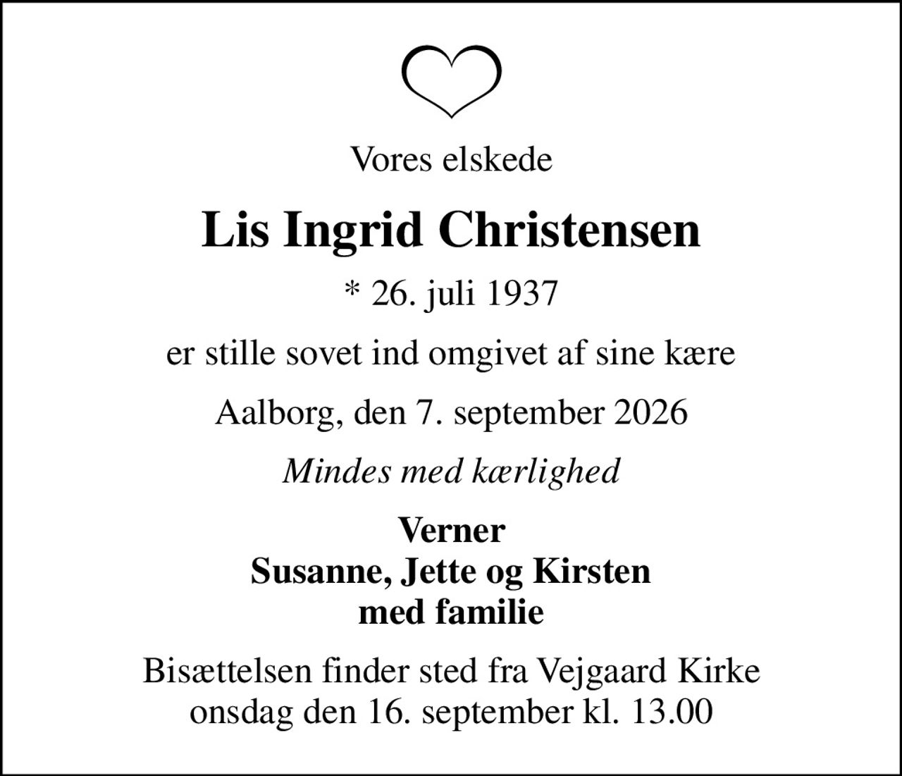 Vores elskede
Lis Ingrid Christensen
* 26. juli 1937
er stille sovet ind omgivet af sine kære
Aalborg, den 7. september 2026
Mindes med kærlighed
Verner Susanne, Jette og Kirsten med familie
Bisættelsen finder sted fra Vejgaard Kirke  onsdag den 16. september kl. 13.00