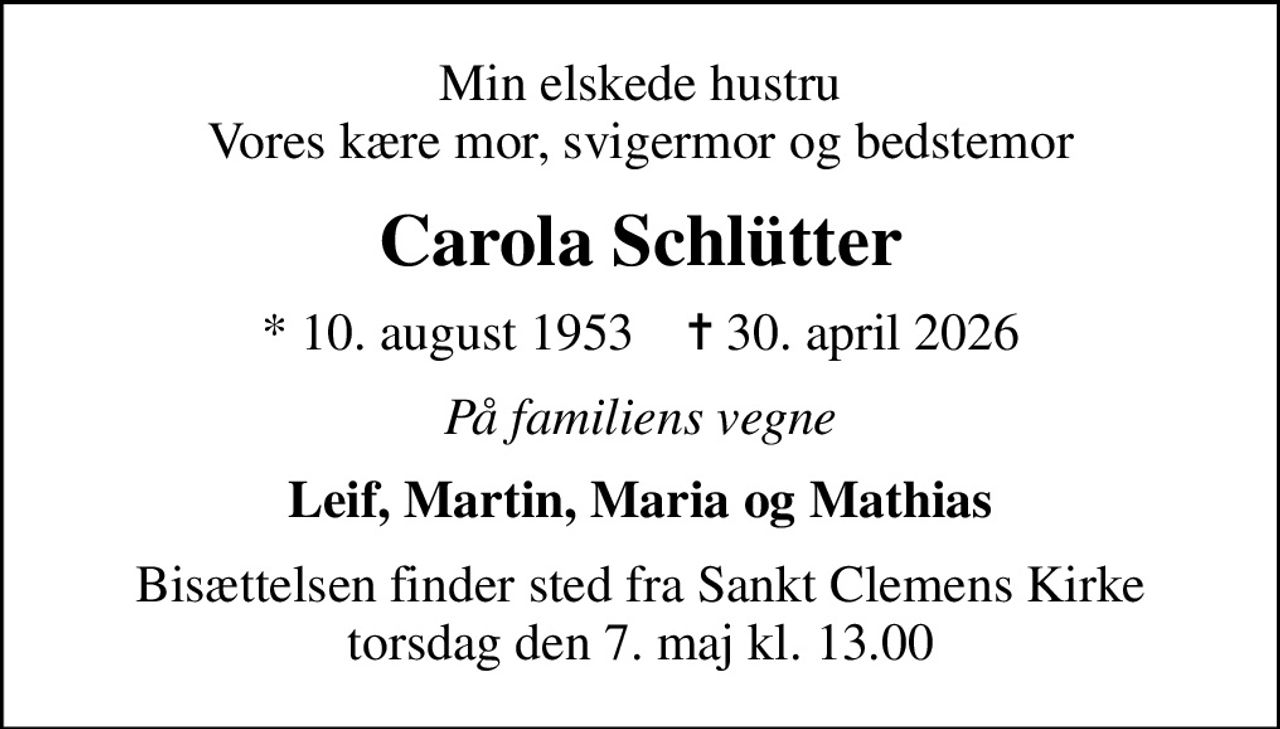Min elskede hustru Vores kære mor, svigermor og bedstemor
Carola Schlütter
* 10. august 1953    ✝ 30. april 2026
På familiens vegne
Leif, Martin, Maria og Mathias
Bisættelsen finder sted fra Sankt Clemens Kirke  torsdag den 7. maj kl. 13.00