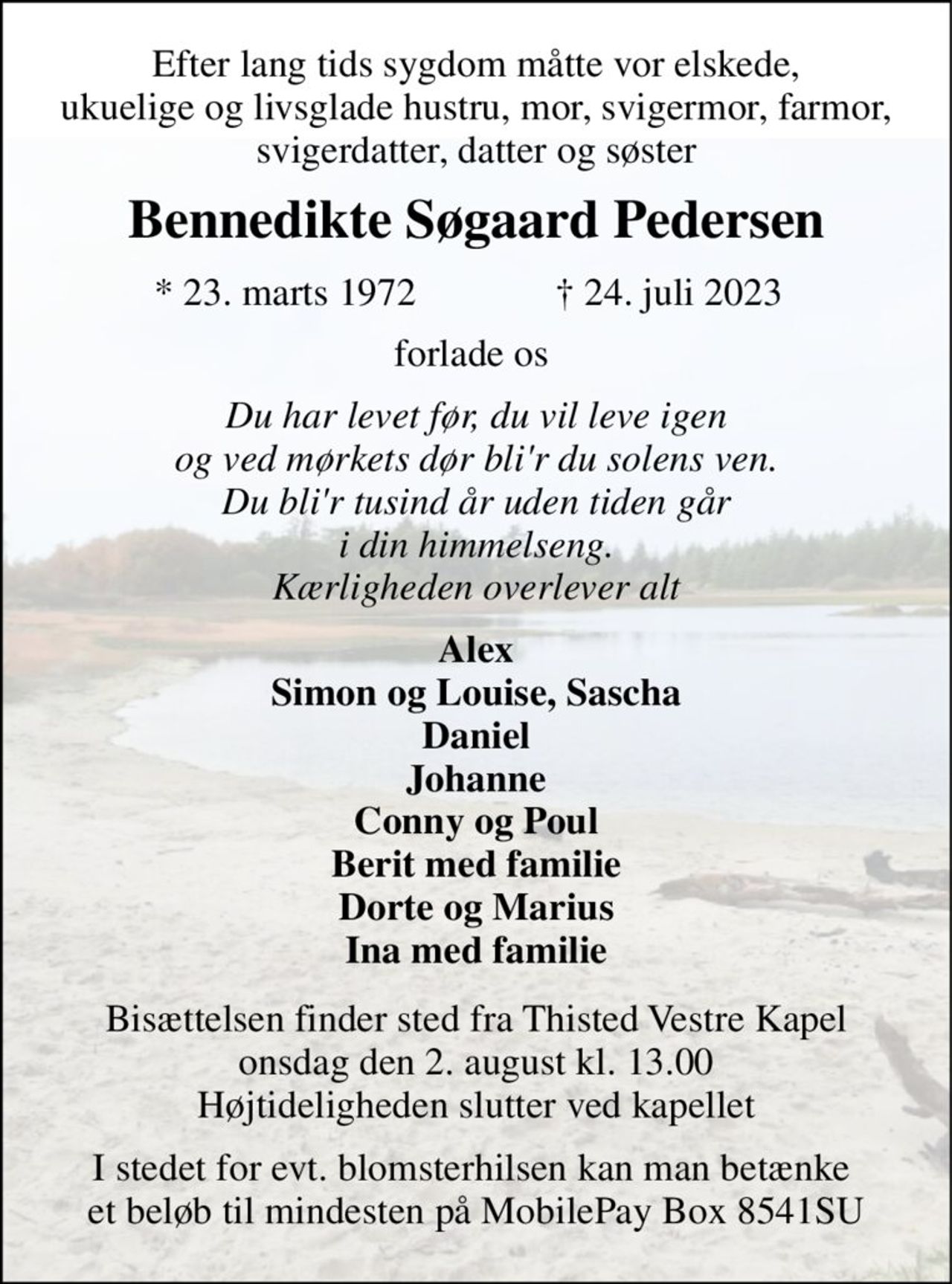Efter lang tids sygdom måtte vor elskede, ukuelige og livsglade hustru, mor, svigermor, farmor, svigerdatter, datter og søster 
Bennedikte Søgaard Pedersen 
*​ 23. marts 1972​ 
†​ 24. juli 2023​ 
forlade os  
Du har levet før, du vil leve igen og ved mørkets dør bli'r du solens ven. Du bli'r tusind år uden tiden går i din himmelseng. Kærligheden overlever alt 
Alex Simon og Louise, Sascha Daniel Johanne Conny og Poul Berit med familie Dorte og Marius Ina med familie 
Bisættelsen finder sted fra Thisted Vestre Kapel onsdag den 2. august kl. 13.00 Højtideligheden slutter ved kapellet 
I stedet for evt. blomsterhilsen kan man betænke  et beløb til mindesten på MobilePay Box 8541SU