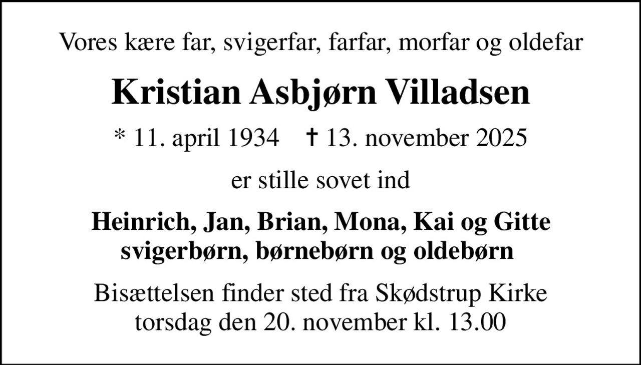 Vores kære far, svigerfar, farfar, morfar og oldefar
Kristian Asbjørn Villadsen
* 11. april 1934    ✝ 13. november 2025
er stille sovet ind
Heinrich, Jan, Brian, Mona, Kai og Gitte svigerbørn, børnebørn og oldebørn 
Bisættelsen finder sted fra Skødstrup Kirke  torsdag den 20. november kl. 13.00