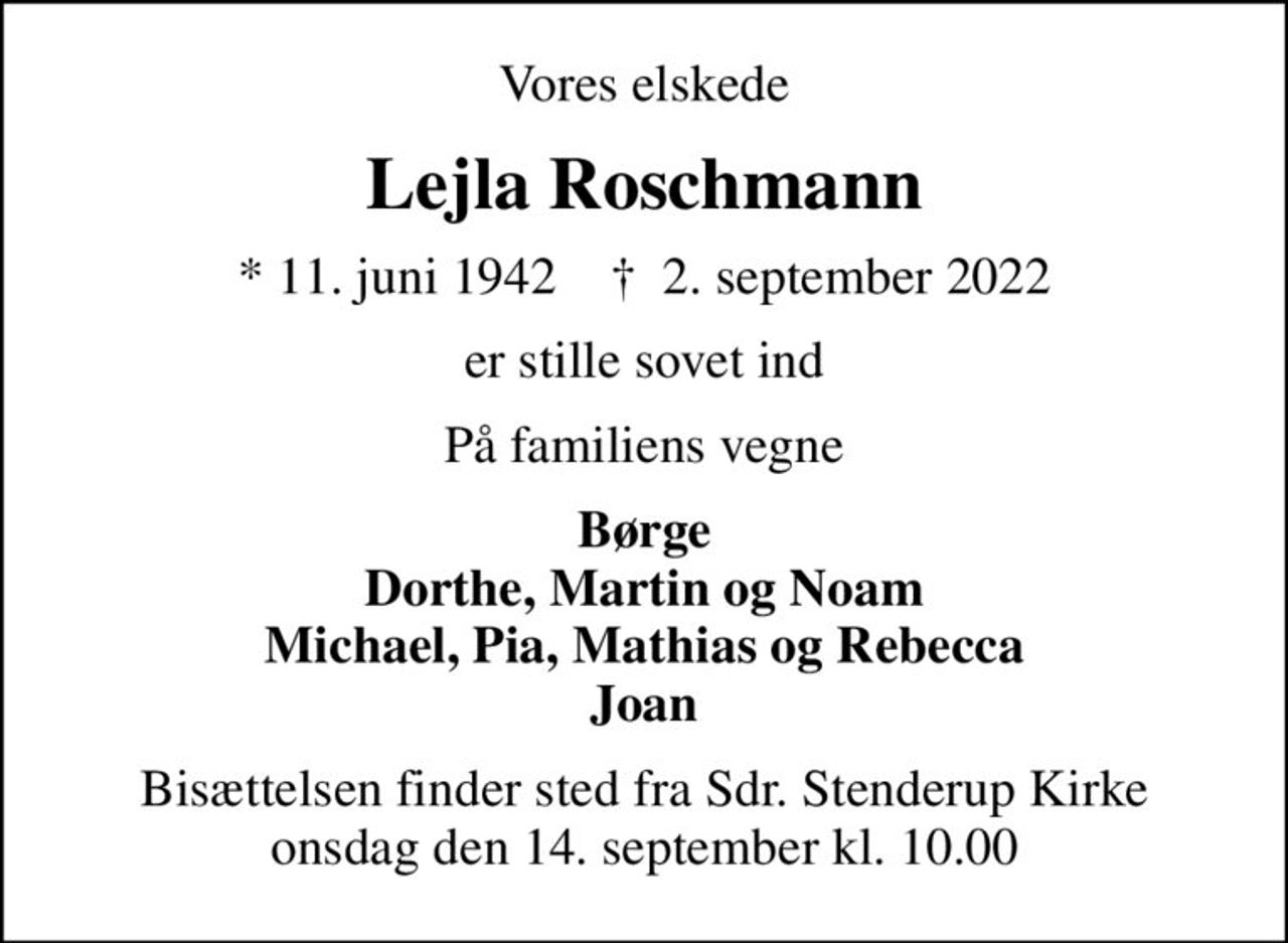 Vores elskede
Lejla Roschmann
* 11. juni 1942    ✝ 2. september 2022
er stille sovet ind
På familiens vegne
Børge Dorthe, Martin og Noam Michael, Pia, Mathias og Rebecca Joan
Bisættelsen finder sted fra Sdr. Stenderup Kirke  onsdag den 14. september kl. 10.00