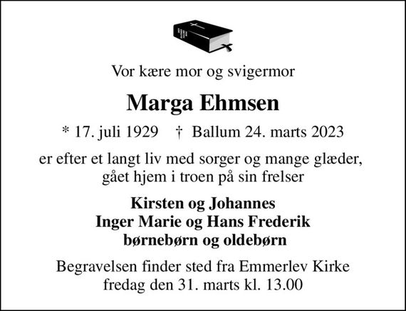 Vor kære mor og svigermor
Marga Ehmsen
* 17. juli 1929    &#x271d; Ballum 24. marts 2023
er efter et langt liv med sorger og mange glæder,  gået hjem i troen på sin frelser
Kirsten og Johannes Inger Marie og Hans Frederik  børnebørn og oldebørn
Begravelsen finder sted fra Emmerlev Kirke  fredag den 31. marts kl. 13.00