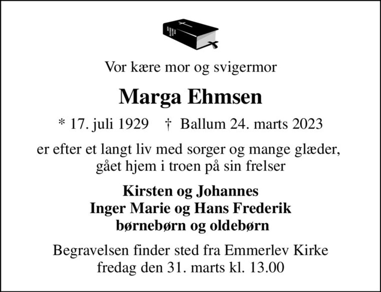 Vor kære mor og svigermor
Marga Ehmsen
* 17. juli 1929    ✝ Ballum 24. marts 2023
er efter et langt liv med sorger og mange glæder,  gået hjem i troen på sin frelser
Kirsten og Johannes Inger Marie og Hans Frederik  børnebørn og oldebørn
Begravelsen finder sted fra Emmerlev Kirke  fredag den 31. marts kl. 13.00