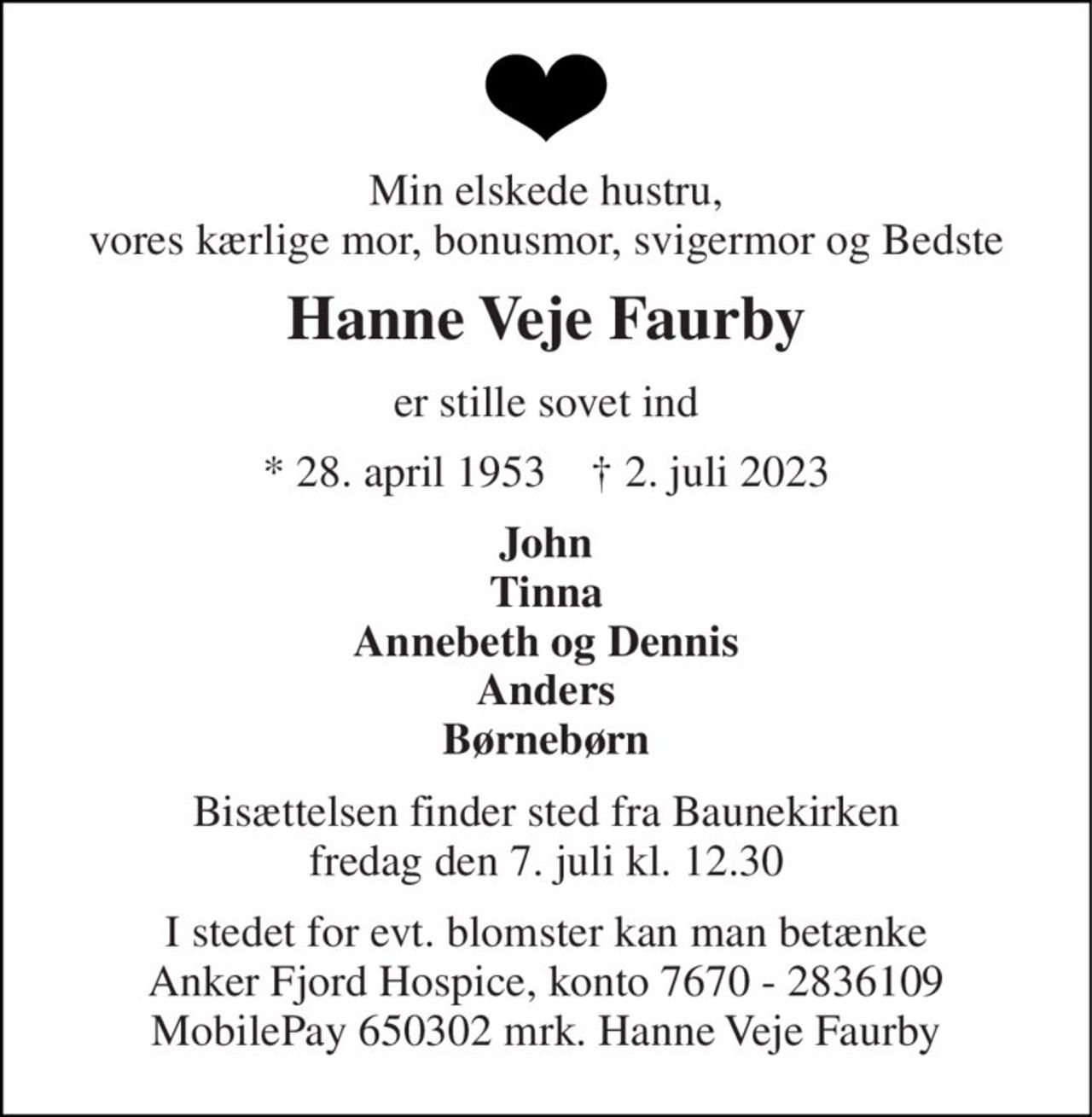 Min elskede hustru, vores kærlige mor, bonusmor, svigermor og Bedste 
Hanne Veje Faurby 
er stille sovet ind 
* 28. april 1953    † 2. juli 2023 
John Tinna Annebeth og Dennis Anders Børnebørn 
Bisættelsen finder sted fra Baunekirken fredag den 7. juli kl. 12.30 
I stedet for evt. blomster kan man betænke Anker Fjord Hospice, konto 7670 - 2836109 MobilePay 650302 mrk. Hanne Veje Faurby