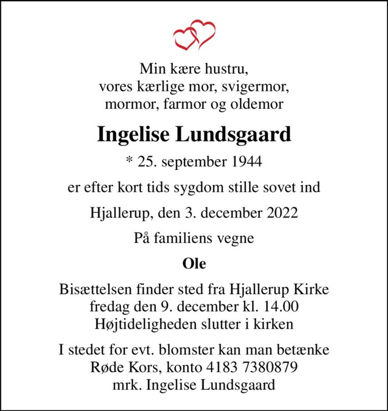 Min kære hustru, vores kærlige mor, svigermor, mormor, farmor og oldemor
Ingelise Lundsgaard
* 25. september 1944
er efter kort tids sygdom stille sovet ind
Hjallerup, den 3. december 2022
På familiens vegne
Ole
Bisættelsen finder sted fra Hjallerup Kirke  fredag den 9. december kl. 14.00  Højtideligheden slutter i kirken
I stedet for evt. blomster kan man betænke
					Røde Kors konto41837380879mrk. Ingelise
					Lundsgaard