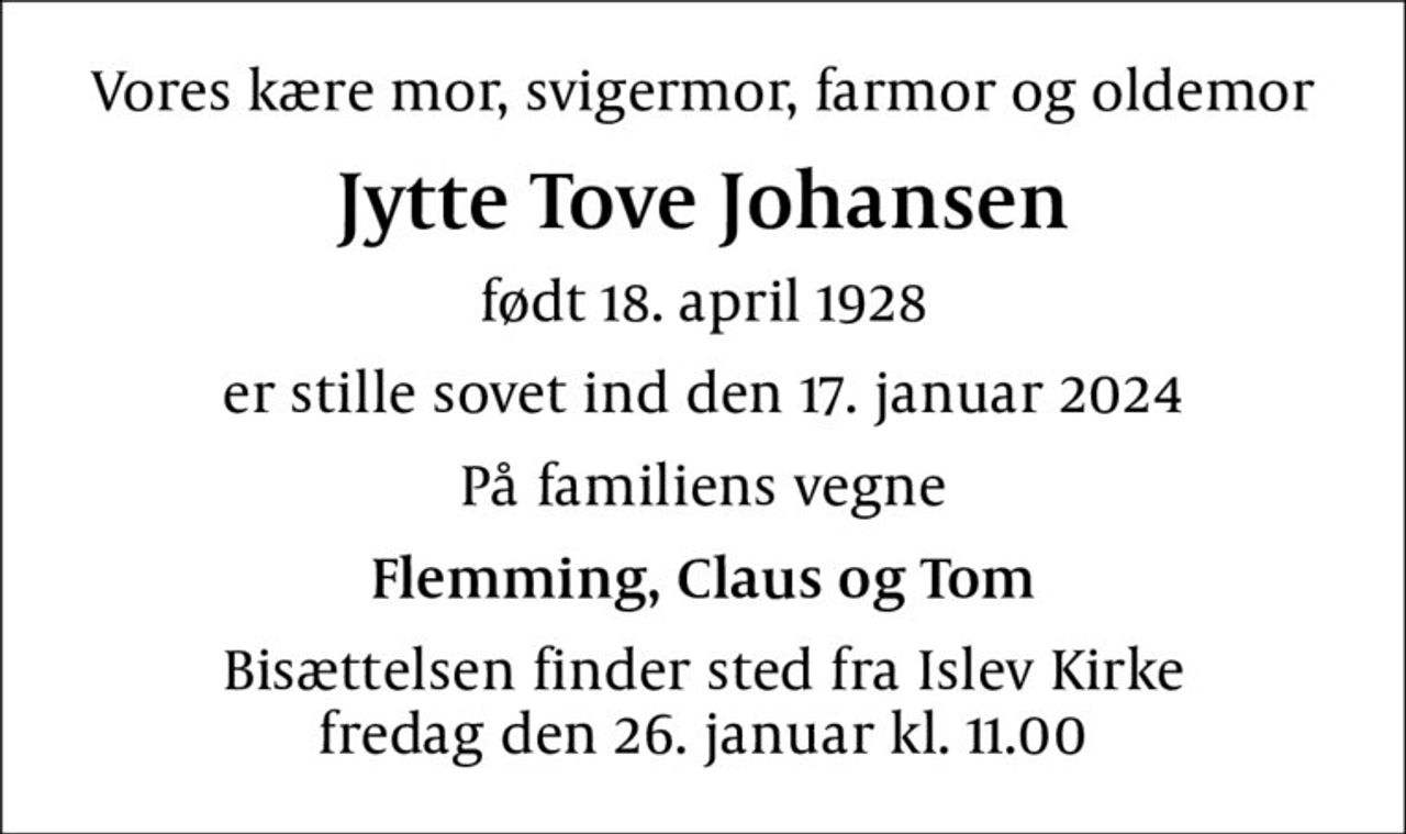 Vores kære mor, svigermor, farmor og oldemor
Jytte Tove Johansen
født 18. april 1928
er stille sovet ind den 17. januar 2024
På familiens vegne
Flemming, Claus og Tom
Bisættelsen finder sted fra Islev Kirke  fredag den 26. januar kl. 11.00