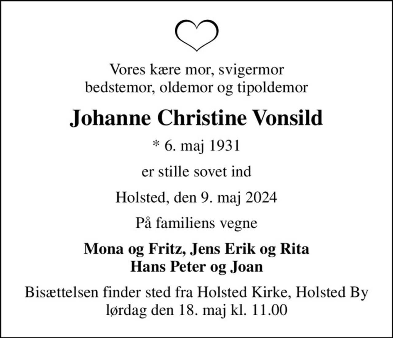 Vores kære mor, svigermor bedstemor, oldemor og tipoldemor
Johanne Christine Vonsild
* 6. maj 1931
er stille sovet ind
Holsted, den 9. maj 2024
På familiens vegne
Mona og Fritz, Jens Erik og Rita Hans Peter og Joan
Bisættelsen finder sted fra Holsted Kirke, Holsted By  lørdag den 18. maj kl. 11.00