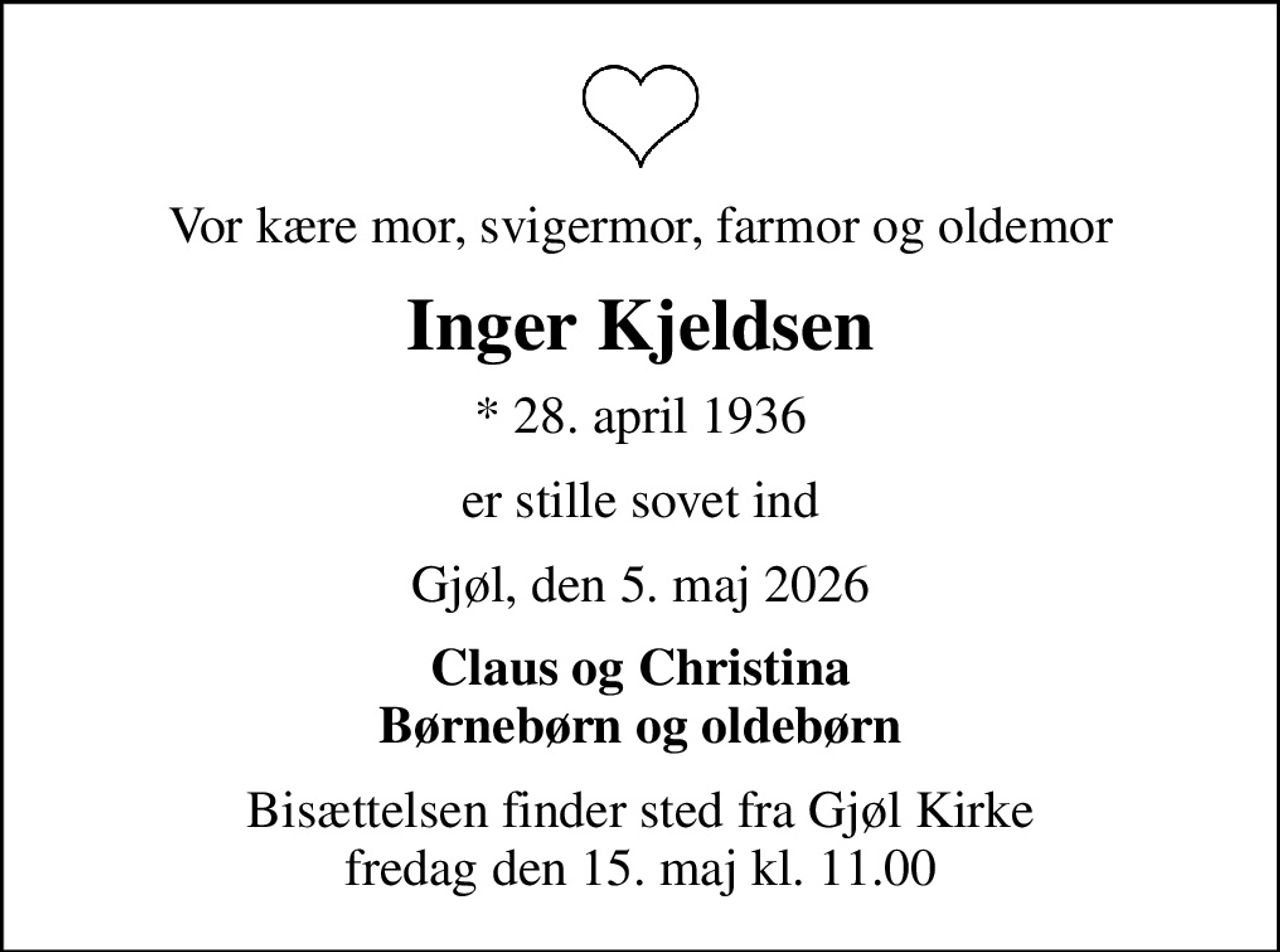 Vor kære mor, svigermor, farmor og oldemor
Inger Kjeldsen
* 28. april 1936
er stille sovet ind
Gjøl, den 5. maj 2026
Claus og Christina Børnebørn og oldebørn
Bisættelsen finder sted fra Gjøl Kirke  fredag den 15. maj kl. 11.00