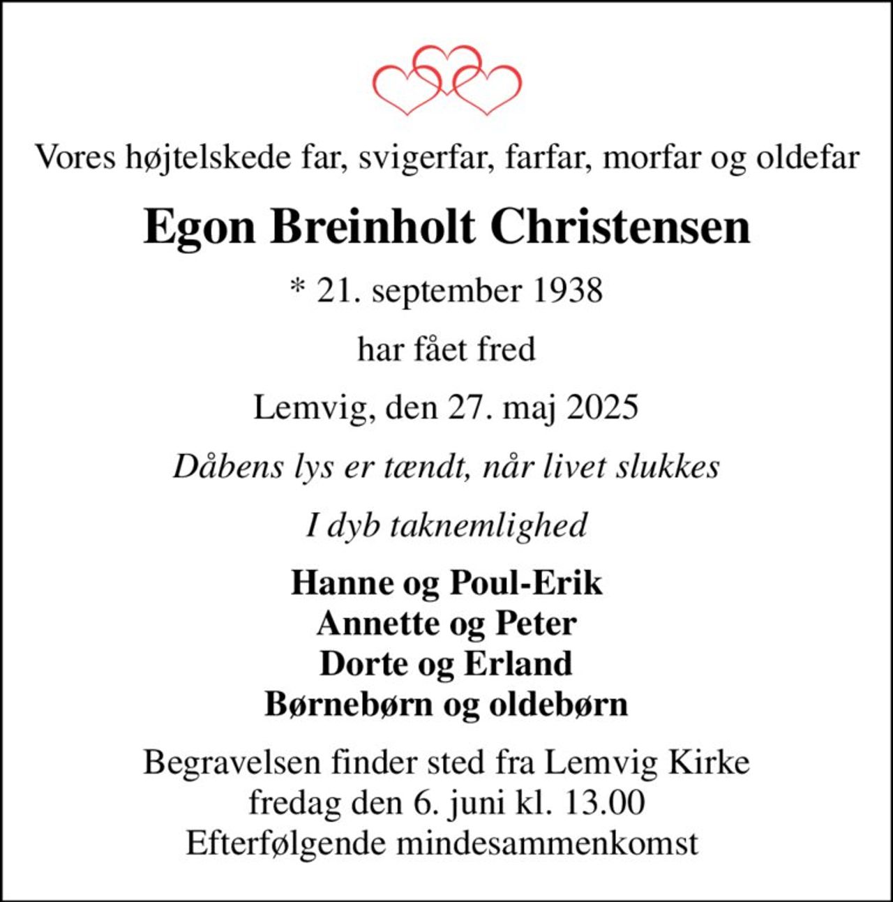 Vores højtelskede far, svigerfar, farfar, morfar og oldefar
Egon Breinholt Christensen
* 21. september 1938
har fået fred
Lemvig, den 27. maj 2025
Dåbens lys er tændt, når livet slukkes
I dyb taknemlighed
Hanne og Poul-Erik Annette og Peter Dorte og Erland Børnebørn og oldebørn
Begravelsen finder sted fra Lemvig Kirke  fredag den 6. juni kl. 13.00  Efterfølgende mindesammenkomst
