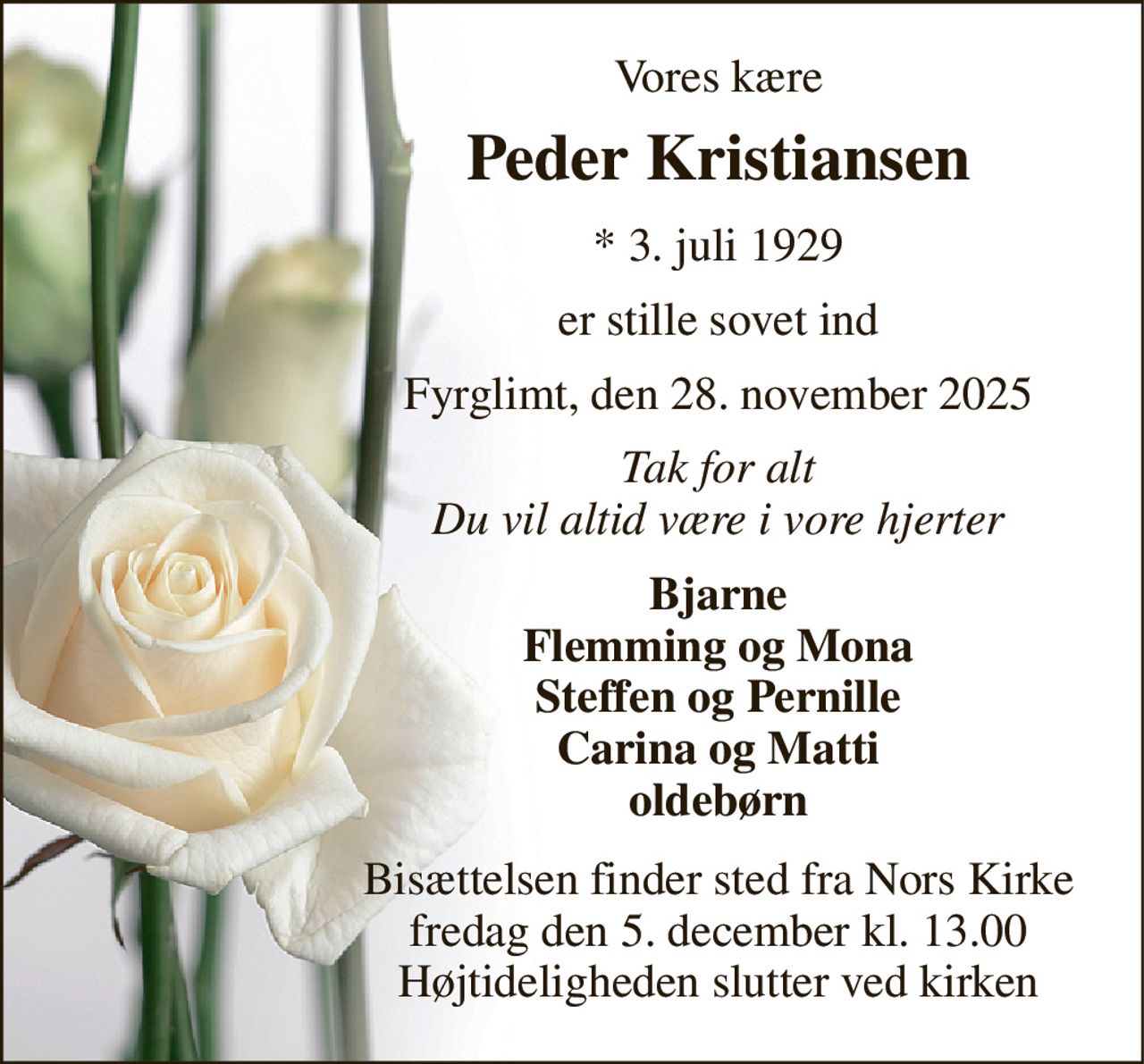 Vores kære 
Peder Kristiansen 
*​ 3. juli 1929 
er stille sovet ind 
Fyrglimt, den 28. november 2025 
Tak for alt Du vil altid være i vore hjerter 
Bjarne Flemming og Mona Steffen og Pernille Carina og Matti oldebørn 
Bisættelsen​ finder sted fra Nors Kirke​ fredag den 5. december​ kl. 13.00 Højtideligheden slutter ved kirken