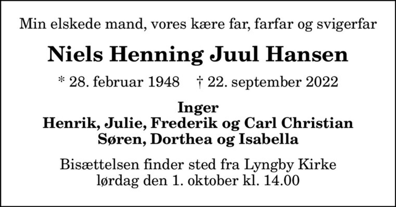 Min elskede mand, vores kære far, farfar og svigerfar
Niels Henning Juul Hansen
* 28. februar 1948    ✝ 22. september 2022
Inger Henrik, Julie, Frederik og Carl Christian Søren, Dorthea og Isabella
Bisættelsen finder sted fra Lyngby Kirke  lørdag den 1. oktober kl. 14.00