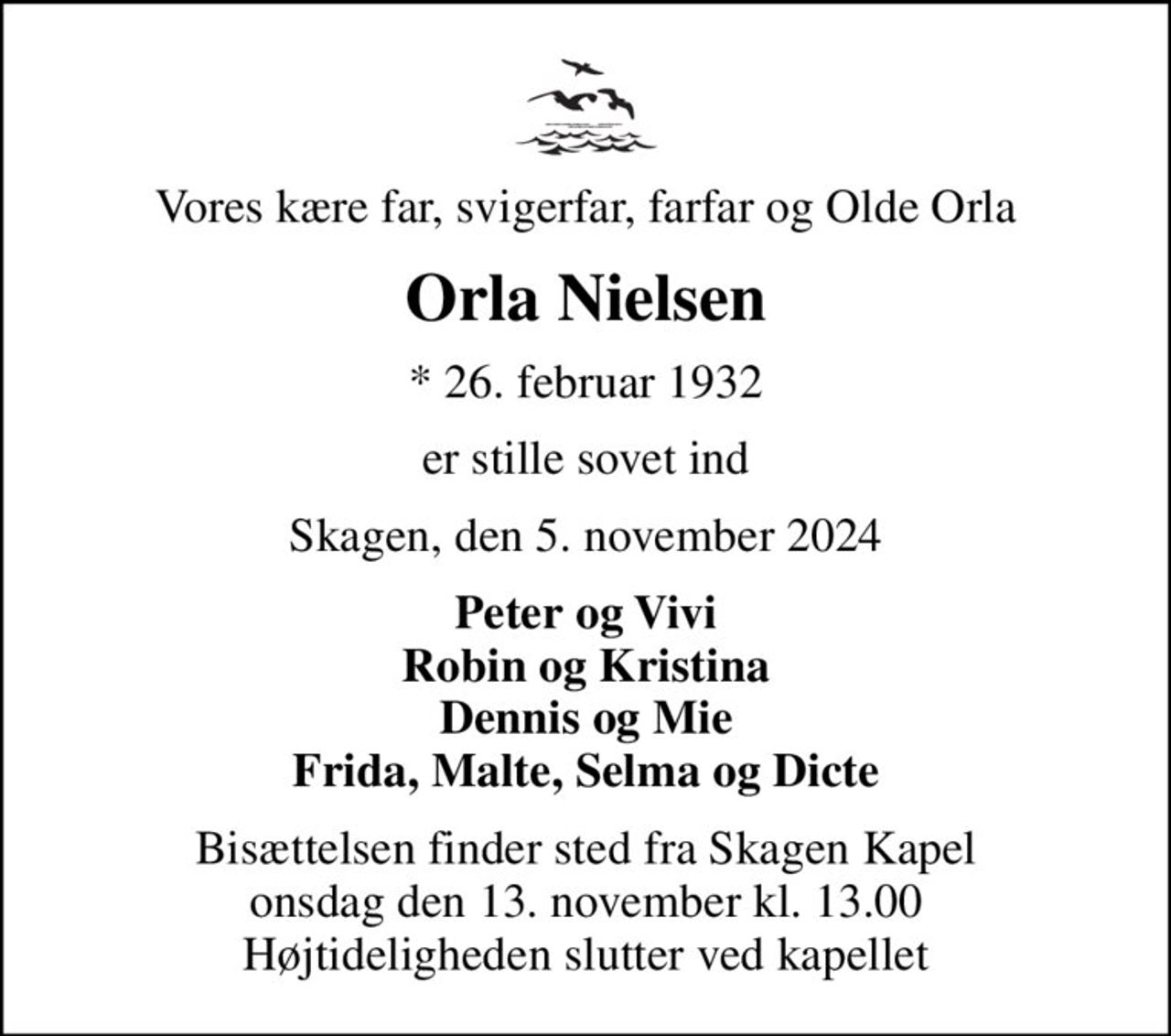 Vores kære far, svigerfar, farfar og Olde Orla
Orla Nielsen
* 26. februar 1932
er stille sovet ind
Skagen, den 5. november 2024
Peter og Vivi Robin og Kristina Dennis og Mie Frida, Malte, Selma og Dicte
Bisættelsen finder sted fra Skagen Kapel  onsdag den 13. november kl. 13.00  Højtideligheden slutter ved kapellet