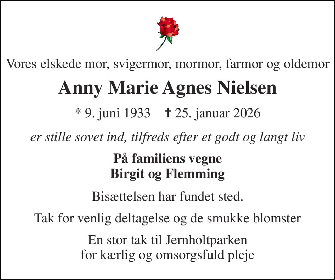 Vores elskede mor, svigermor, mormor, farmor og oldemor 
Anny Marie Agnes Nielsen 
*​ 9. juni 1933​    ✝​ 25. januar 2026 
er stille sovet ind, tilfreds efter et godt og langt liv 
På familiens vegne Birgit og Flemming 
Bisættelsen har fundet sted. 
Tak for venlig deltagelse og de smukke blomster 
En stor tak til Jernholtparken for kærlig og omsorgsfuld pleje